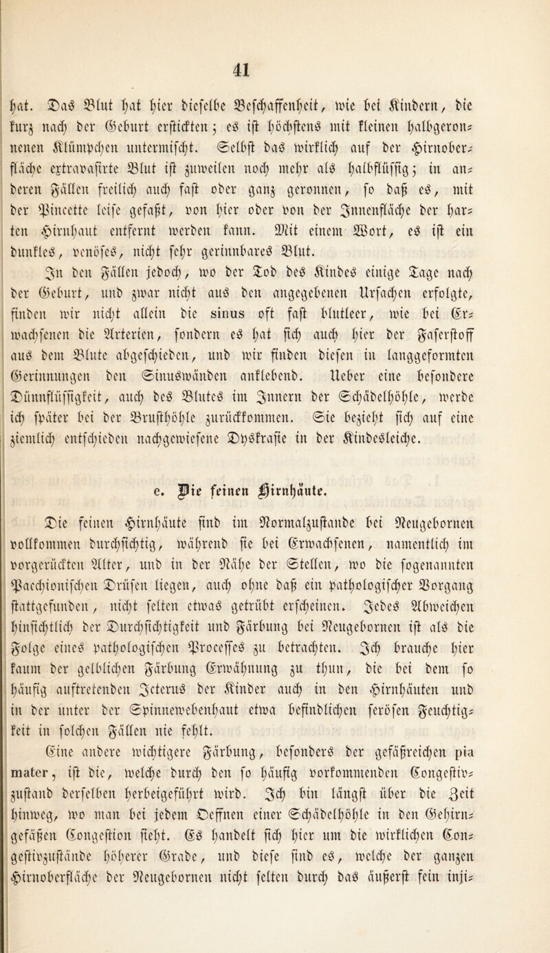 f)ut. £)ag 93tut I;at hier bicfetbe S3cfc^affenf;ctt, mie bet Ätnbern, bie fur$ nad) bcr ©eburt erftidten $ eg iji I;ocb(tcn^ mit Iteinen hatbgeron? neuen Ätümbcfjen untermifdjt. ©elbjt bag mirftid; auf ber 4>ttnober* fläche ejtraoafirte 93lut ifi jumeiten noch meßr atg Jatbjtüfjtg 5 tu an? bereu gälten freilich auch fafl ober gan$ geronnen, fo baß e$, mit bcr ^incette Xeife gefaßt, non hier ober non ber 3uuenftäche ber bar? ten Hirnhaut entfernt »erben fann. Sftit einem Söort, e$ ift ein bunfteä, oenöfeg, nid© fcßr gerinnbare^ 93tut. 3:n beit gatten jebocß, mo ber £ob beg Äinbeg einige £age nach ber ©eburt, unb ©rar nicht aug ben angegebenen tlrfad)cn erfolgte, ftitbcn mir nid;t allein bie sinus oft faft blutleer, mie bei ©r? macbfenen bie Arterien, fonbern eg ßat M auch fm>r ber Jaferftoff aug bem 93tute abgefcßiebcn, unb mir ftnben biefen in tanggeformten ©erinmmgen ben ©inugmänben anltebenb. lieber eine befonbere ©ünnpfftgteit, auch beg 93tuteg im Tunern ber ©d-mbetßöhte, merbe ich fyäter bei ber 93rujtt)öt)te prüdfommen. ©ie beliebt fid; auf eine ©entließ entfd;iebeu nadjgcmiefene ^pfrafte in ber $inbegleid;e. e. pie feinen pirnljäute. SDie feinen «Jurntmute ftnb im 9iormaIpffrtnbe bei 9teugebornen oottfommen burcßfichtig, mäßrenb fie bei ©rmadtfcnen, namentlich im oorgerüdten Witter, unb in ber 9Mbe ber ©teilen, mo bie fogenannten *ßacd;ionifd)eit Prüfen liegen, artet) ohne baß ein pat^otogifefjer Vorgang ftattgefunben, nid© fetten eimag getrübt erfd;einetu 3cbeg Slbmcicheit t)infid)ttid) ber £)urd)jtd©tgfeit unb gärbung bei ^ettgebornett ift atg bie gotge eiiteg tmtt;otogipen ^roceffeg p betrachten. 3<ß braune t;ier faurn ber gelblichen gärbung ©rtoä-hnung p tt;un, bie bei bem fo häufig auftretenben 3^terug ber hinter auch in ben Hirnhäuten unb in ber unter ber ©pinnemebenhaut etma befmbtießen feröfen geueßtig? feit in fotzen gälten nie fehlt. ©ine anbere mistigere gärbung, befonberg ber gefäßreichen pia mater, ift bie, meteße bureß ben fo häufig oorfomntenbeit ©ongeftio? pjtanb berfetben ßerbeigefüßrt mirb. 3$ bin tängft über bie ßeit hintoeg, mo man bei jebem Oeffnen einer ©chäbethöhte in ben ©eßirn? gefäßen ©ongeftion fteßt. ©g tpubett jteß t©er um bie mirftießen ©on? geftiopftänbe ßößerer ©rabe, unb biefe ftnb eg, meteße ber ganzen Hirnoberftäcße ber Üfteugebornen nid© fetten burd; bag äußerft fein inj©