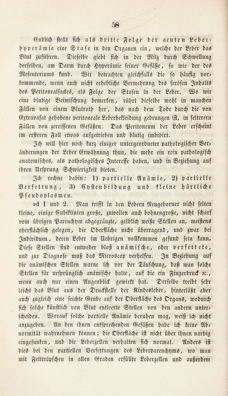 Gmbliep fietCt fiep al$ br111c golge ber acuten £eber? ppperäntte eine ©tafe in ben Organen ein, melcpe bcr £eber bas S3tut jufüpren. £)iefelbe giebt fiep in bcr Piit$ burep ©epmettung berfelben, am £>arnt burep «hpperämie feiner ©efäße, fo mie ber bcS SttefenteriumS funb. Sir betrachten gtei<hfattö bie fo päußg oor? fommenbe, memt and) nicht erpebliepe Permeprung beS feröfen SnpaltS be$ PeritonealfacfecS, als golge ber ©tafen in ber £ebcr. So mir eine blutige Peimifeputtg bemerfen, rüprt biefelbe mopl in mannen gatten ooit einem Plutrotp per, ba3 nacp bem £obe burep bie oon (^jtraoafat gehobene peritoneale £eberbefteibung gebrungen iß, in fetterem gatten oon gerriffenen ©efäßen. £)aS Peritoneum ber £eber crfcpeint im erjteren galt etma3 anfgetrieben unb blutig imbibirt. 3<p mitt hier nocp fur$ einiger untergeorbneter patpologifeper Per? änberungen ber £eber (Srmäpmtng tpun, bie mepr ein rein patpologifep anatomifcpe$, aU patpologifcpeS 3ntereffe haben, unb in Pe^tepung auf ihren Urfprung ©cpmierigfeit bieten. 3cb rechne bapin: 1) partielle Pnämte, 2) partielle Perfettung, 3) Spßen bi tbung unb Heine pärtltepe Pfeub oplaSmen. ad 1 unb 2. Pi an trifft in ben Gebern Peugeborner nicht feiten Heine, einige ©ubtfliniett große, pmeilen auep bopneitgroße, nicht feparf oom übrigen Pareneppm abgegran^te, gelblicp meiße ©teilen an, meißenS oberflächlich gelegen, bie Oberßäcpe niept überragenb, unb $mar bei 3itbioibuen, bereit £eber im Uebrigen ooüfontmen gefuitb fein famt. £)iefe ©teilen ftnb entmeber bloß anämifepe, ober oerfettete, unb §ur ©iagnofe muß ba$ Piicroöcop oerpelfen. Pe^iepung auf bie anämifepen ©teilen marne iep oor ber £äufcpung, baß man folepe ©teilen für urfprüngliep anämifepe patte, auf bie ein gingerbrud k., menn auep nur einen Stgenblicf gemirtt pat. £)erfelbe treibt fepr leicht ba3 Pint au3 ber SDntefßctte ber ÄinbeSleber, pinterläßt aber auep zugleich eine feiepte ©rube auf ber Oberßäcpe be3 Organe, moburep fiep folepe fünßlicp oon Plut entleerte ©teilen oon ben anbern unter? fepeiben. Sorauf folcpe partielle Anämie berupen mag, meiß icp niept angugeben. St ben ipnen entfprecpcitben ©cfäßen pabe icp feine 5lb? normität maprnepnten fönnen $ bie Oberßäepe ift niept über ipnen narbig eingefuitfen, unb bie ßeber^etten oerpalten fiep normal. StberS iß bieö bei ben partiellen Perfettungen be3 £eberpareneppm$, mo man mit getttröpfpen in allen ©raben erfüllte fieber^etten unb außerdem