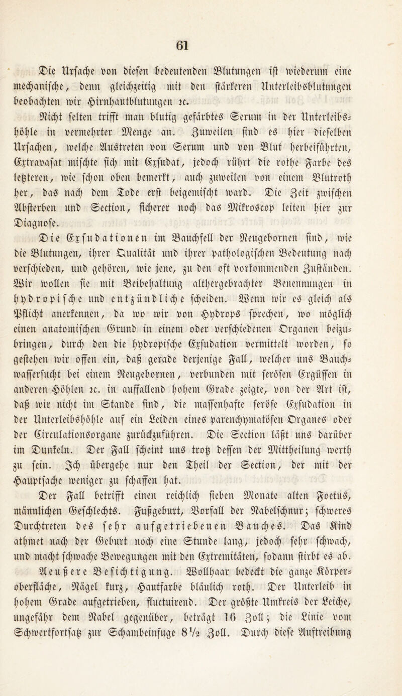 Oie Urfache von tiefen bebeutenben Blutungen ift miebetum eine mechanifche, tenn gleichzeitig mit ten [tarieren Unterleibsblutungen beobachten mir $irnhautblutungen jc. 9ii<ht feiten trifft man blutig gefärbtes ©erunt in ter Unterleibs? höhle in vermehrter Sftenge an. ßnmeilen fint es fta tiefeiben Urfachen, melche Austreten von ©erunt unt von SBIut I)erbeifüt;rten, Gfetravafat mifct;te fich mit ©sfubat, jeboth rührt tie rott;e garbe teS lederen, mie [Emu oben bemerft, auch gumeilen von einem SBIutrotl; her, taS nach Öent Oobe erft beigemifcht mart. Oie ßeit gmifdjen Abfterben unt ©ection, [teuerer noch taS SftifroScob leiten hter gur Oiagnofe. Oie ©jfutationen im 23au<hfeE ter Stagebornen fint, mie tie Blutungen, ihrer Dualität unt ihrer pathologifdjen 23eteutung nach verbieten, unt gehören, mie jene, gu ten oft vorfommenten ßuftänben. 2Bir moEen fte mit Beibehaltung althergebrachter Benennungen in htybrobifche unt entgüntliehe fcheiten. SBenn mir es gleich als Pflicht anerfennen, ta mo mir von ^tybrobS fbrechen, mo möglich einen anatomifhen ©runt in einem oter verriebenen Organen beigu? bringen, burd) ten tie htybrobifcfm ©jfutation vermittelt morten, fo geftehen mir offen ein, baß gerate terjenige gaE, melcher uns Bauch* mafferfucht bei einem Stagebornen, verbunten mit feröfen ©rgüffen in unteren fohlen je. in auffaEent h°fmm ©rate geigte, von ter Art ift, baß mir nicht im ©taute fint, tie maffenhafte feröfe ©jfutation in ter UnterleibShöhle auf ein Seiten eines barenchbmatöfen Organes oter ter ©irculationSorgane gurüefguführen. Oie ©ection läßt uns tarüber im Ounfeln. Oer gaE fheint uns troß teffen ter Btittheilung mertl; gu fein, ßch übergehe nur ten Oheil ter ©ection, ter mit ter £>aubtfache meniger gu fchaffen hat. Oer gaE betrifft einen reichlich ficben Monate alten goetuS, männlichen ©efchlechtS. gußgeburt, BorfaE ter Stabelfchnur; ferneres Ourchtreten teS fe(;r aufgetriebenen Bauches. OaS Äint athmet nach ter ©eburt noch eine ©tunte lang, jeboef) fel;r fchmach, unt macht fhmache Bemegungen mit ten ©jtremitäten, fotann fUrbt es ab. Aeußere Befichtigung. SöoEßaar bebeift tie gange Korber? Oberfläche, Aägel furg, Hautfarbe bläulich rot!;. Oer Unterleib in hohem ©rate aufgetrieben, ffuctuirenb. Oer größte UmlreiS ter Seiche, ungefähr tem Babel gegenüber, beträgt 16 ßoE; tie Sinie vom ©chmertfortfafg gur ©cfambeinfuge 8V2 ßoE. Ourch tiefe Auftreibung