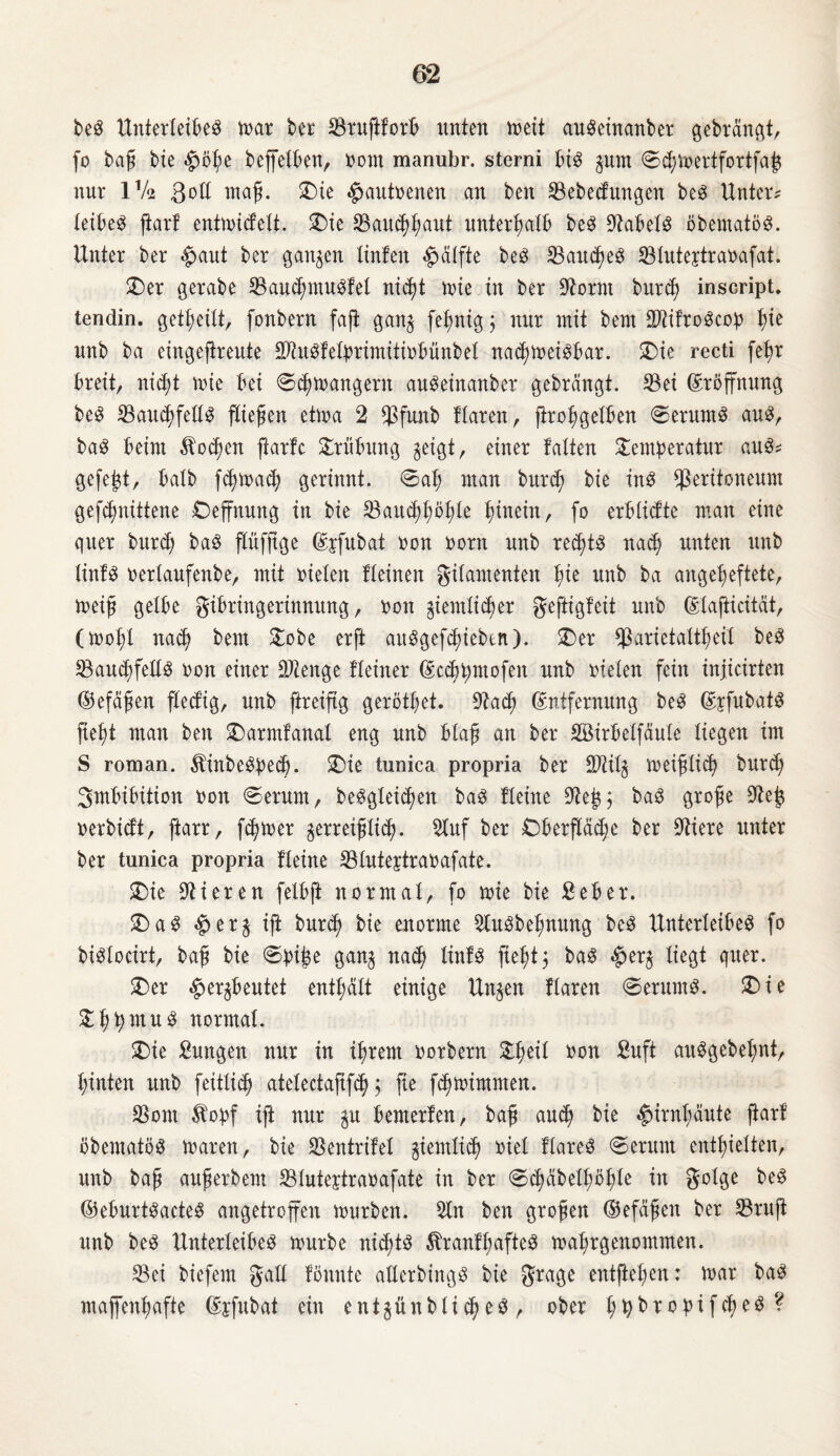 beg Unterteilet mar ber ©rußforb unten »eil augeinanber gebrannt, jo baß bte 4>öhe beffetben, nom manubr. sterni big gum ®chmertfortfajg nur IV2 Bott maß. Tue $antrenen an beit ©ebedungen beg Unter? tetUet ftart entmidett. Tie ©auchhaut unterhalb beg Stabetg öbematög. Unter ber #aut ber ganzen tinfeit Hälfte bet SBandEiet ©tutejtranafat. Ter gerabe ©aud^mugfel nic^t mie in ber Spornt burcß inscript. tendin. geteilt, fonbern faß gang fehnig 5 nur mit bem Mrogcop t)ie nnb ba eingeßreute ©tugfetprimitinbünbet nadjmeigbar. Tie recti feßr breit, nicht mie bei ©chmangent angeinanber gebrängt, ©ei Eröffnung beg ©auchfettg ßießen etma 2 ©funb Haren, ßroßgetben @erumg aug, bag beim Äodjen ßartc Trübung geigt, einer falten Temperatur aug* gefegt, batb fdarnach gerinnt. ®at; man burch bie ing ^Peritoneum gefdmitteite Teffnung in bie ©ancßßößte hinein, fo erblidte man eine quer burd; bag ßüfßge Ejfubat non norn nnb recßtg nach unten nnb tinfg nertanfenbe, mit nieten Heineit gitamenten ßie nnb ba angeßeftete, meiß getbe gibringerinnung, non giemtid)er geftigfeit nnb Elaßicität, (moßt nach bem Tobe erß auggefcßieben). T)er ©arietattßeit beg ©an^fettg non einer ÜJlenge Heiner Ecchptnofeit nnb nieten fein injicirten (Befaßen fted’ig, nnb ftreißg gerötßet. Stad? Entfernung beg Ejfubatg ßeßt man beit T)armfanat eng nnb blaß an ber Söirbetfäute tiegen im S roman. ^inbegped). Tie tunica propria ber ©tilg meißtid) burdj Imbibition non €>erum, beggteid)en bag Heilte Stejg; bag große Steh nerbidt, ßarr, feiner gerreißlich- Stuf ber £)berßäd;e ber stiere unter ber tunica propria Heine ©tnteytranafate. T)ie Stieren felbft normal, fo tnie bie Seber. Tag £>erg iß burd; bie enorme Stugbeßnnng beg Unterleibeg fo bigtocirt, baß bie ®piße gang na<h tinfg ßeßtj bag $erg tiegt quer. T)er ^ergbentet enthalt einige Ungen Haren ®ernmg. SD i e Tßpntug normal. T)ie Zungen nur in ihrem norbern Tßeit non finft auggebefmt, hinten nnb feittid) atetectafifd); fie fcßtnimnten. ©out 5bopf iß nur gu bemerten, baß and) bie Hirnhäute ßart ßbematög mären, bie ©entrifel giemlich niel Hareg ®erum enthielten, nnb baß anßerbem ©tuteytranafate in ber ®chäbett;öl;te in $otge beg ©ebnrtgacteg angetroffen mürben. Sin ben großen ©efäßeit ber ©ruß unb beg Unterleibeg mürbe nidßg ^rantßafteg mahrgenommen. ©ei biefem galt tonnte atterbingg bie grage entßehen: mar bag maffenhafte Epfubat ein entgnnbtid?et, ober hhb*optf$eg?