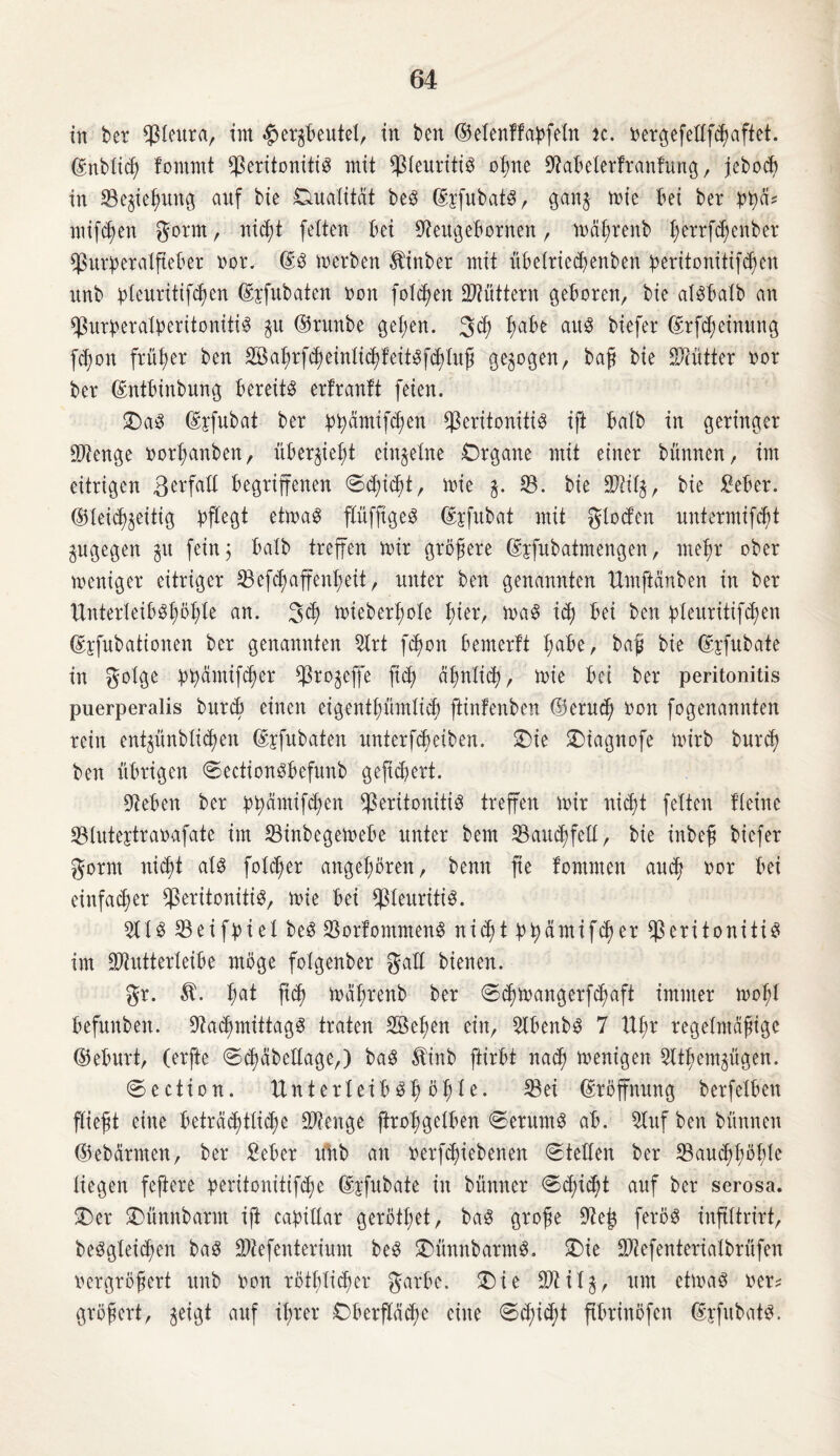 in ber Pleura, im #ergbeutet, in ben ©elenffaßfetn ic. vergefellfdjaftet. ©nblich fomrnt Peritonitis mit Pleuritis ohne Sftabelerftanfung, jebocb in SBejieljung auf bie Dualität beS (SfefubatS, gan$ rnie bei ber bf)ä? mifdjen gorrn, nicl;t fetten bei Sfteugebornen, wäljrenb t;errfd;enber Purperalfteber vor. ©S werben ^inber mit übelriedjeuben peritonitifchen rtnb bleuritifchen ©jfubaten non fotzen füttern geboren, bie alSbalb an PurßeratyeritonitiS $u ©runbe gel;en. 3<h ^abe aus biefer ©rfdjeinung fd)on früher ben SBahrfcheinlichfeitSföhtuß gezogen, baß bie Pcütter vor ber ©ntbinbung bereits erlranlt feien. DaS ©yfubat ber bbämifchen Peritonitis ift batb in geringer Stenge vort;anben, überließt einzelne Drgane mit einer bünnen, im eitrigen Befall begriffenen @d;id)t, mie SB. bie Piip, bie Mer. ©leid^eüig pflegt etmaS flüfftgeS ©sfubat mit gloden untermifc^t gugegen $u fein; batb treffen mir größere ©pfubatmengen, mehr ober weniger eitriger Pefd) aff ent; eit, unter ben genannten Umftänben in ber UnterteibSt)öf)Ie an. 3$ mieberßole t)ier, maS idj bei ben bteuritifdjen ©jfubationen ber genannten 3lrt fcpon bemertt t;abe, baß bie ©jfubate in golge btyämtfdjer Pro^efffe ftcp ähnlich, roie bei ber peritonitis puerperalis burcp einen eigentümlich fKnfenbett (Bernd) von fogenannten rein enpünbtidjen ©jfubaten unterfdmiben. Die Diagnofe wirb burdj ben übrigen SectionSbefunb geficpert. Sieben ber ppämifd;en Peritonitis treffen mir nicpt fetten fitine Plutejtravafate im Pinbegemebe unter bem Pauchfell, bie inbeß biefer gorm ntcf)t atS fotcper angeboren, benn jte fontmen aud? vor bei einfacher Peritonitis, mie bei Pleuritis. 211S Peifpiet beS PorfommenS nicpt PhämifdKr Peritonitis im Piutterleibe möge fotgenber galt bienen. gr. ßat fid) mäßrenb ber ©d?mangerfd;aft immer mof;t befunben. PadjmittagS traten Söeßen ein, PbenbS 7 Ufm regelmäßige ©eburt, (erfte Schäbellage,) baS Äinb ftirbt nach menigen 2lthem$ügen. Section. XlnterteibSp i>pte. Pei ©röffnung berfetben fließt eine beträchtliche Pienge ftroßgelben Serums ab. Sluf ben bünnen ©ebärmen, ber Mer uüb an verriebenen Stellen ber Paud;f;öhle liegen feftere peritonitifd;e ©jfubate in bünner Gepiept auf ber serosa. Der Dünnbarm ift capiltar geröthet, baS große Peß ferös inflttrirt, beSgleicpen baS Ptefenterium beS DünnbarmS. Die Ptefenteriatbrüfen vergrößert unb von röthlicper garbe. Die ÜJlilj, um ctmaS ver* größert, geigt auf ihrer Oberfläcpc eilte Sd)id)t ftbrinöfen ©yfubats.