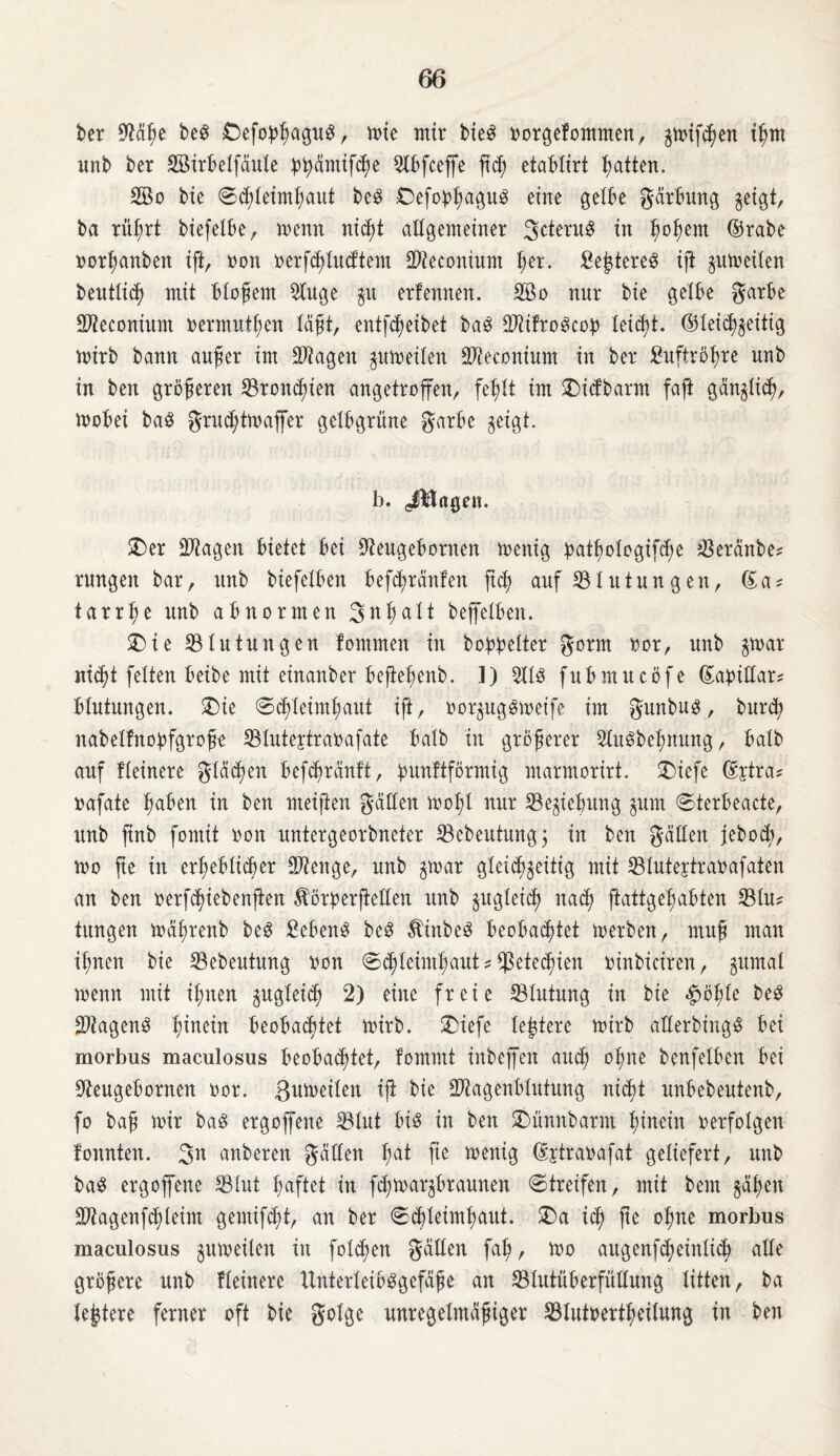 ber SJMhe beS £>efobhagu$, tote mir bie3 oorgelommen, gtoifchen ihm unb ber Sötrbelfäule bbämtfche Silbfcejfe ftc^ etablirt Ratten. SSBo bie ©dßeimhaut beS Oefoplrngnö eine gelbe gärbung geigt, ba rührt biefelbe, ioenn nid)t allgemeiner gcteru3 in hohem ©rabe oorhanben ift, non oerfchludtem SBteconium i;er. £e£tereS ift gutoeilen beutlich mit bloßem Sttuge gu erlernten. Sffio nur bie gelbe garbe Sfteconium oermuthen läßt, entleibet ba£ MroScop leicht, ©leidtgeitig mirb bann außer im Stagen gutoeilen SBteconium in ber £uftröl;re unb in ben größeren SBroncbien angetroffen, fehlt im £)idbarm faft gänglicbr mobei baö grud;ttoaffer gelbgrüne garbe geigt. b. JMagen. £)er Stttagen bietet bei Sfteugebornen toenig ^atf>otogifcf)e beraube? rnngen bar, unb biefelben befdtränfen jtdh auf Blutungen, (£a? tarrße unb abnormen 3nI;a11 beffelben. £>ie SB In tun gen fommen in bowelter gorm oor, unb gtoar nicht feiten beibe mit einanber bejießenb. 1) SttlS fubmucöfe ©abittar* blutungen. £)ie ©<hleimhaut ift, oorgugStoeife im gunbug, bnrd? nabellnobfgroße SBIutejtraoafate halb in größerer 3lu8behnung, halb auf Heinere gleiten befcßrdnlt, ^unftförmig ntarmorirt. £)iefe ©jtra* oafate haben in ben meijien gatten moßl nur SBegiebung gum ©terbeacte, unb jtnb fomit oon untergeorbneter SBebeutungj in ben gatten jeboeb, too fte in erheblicher SOtenge, unb gtoar gleichzeitig mit SBIutejtranafaten an ben oerfdjiebenßen Äörberßetten unb gugleicß nach ßattgeljabten SB tu? tungen toaßrenb be3 ficbenS be3 5Hnbe3 beoba^tet toerben, muß man ihnen bie SBebeutung oon ©chleimhaut * Sßetec^ien oinbiciren, gumal toenn mit ihnen gugleid) 2) eine freie SBIutnng in bie ^ößle be£ SDtagenS hinein beobachtet ioirb. ©iefc leidere toirb atterbiugS bei morbus maculosus beobachtet, fommt inbeffen auch °hne benfelben bei SJteugebornen oor. ßutoeilen iß bie Stttagenblutung nicht unbebeutenb, fo baß mir bag ergoffene SBlut bis in ben £)ünnbarm hinein oerfolgen fonnten. 3n anberen gatten fyat fie menig ©jtraoafat geliefert, unb ba$ ergoffene SBlut haftet in fd;toargbraunen ©treifen, mit beut gäben Stttagenfcbleim gemifdjtt, an ber ©cßleimbaut. £>a ich fte ohne morbus maculosus guioeÜen in folgen gatten fahr mo augenfcheinlich alle größere unb Heinere UnterleiöSgefäße an SBIutüberfüttung litten, ba lejtere ferner oft bie golge unregelmäßiger SBIutbertheilung in ben