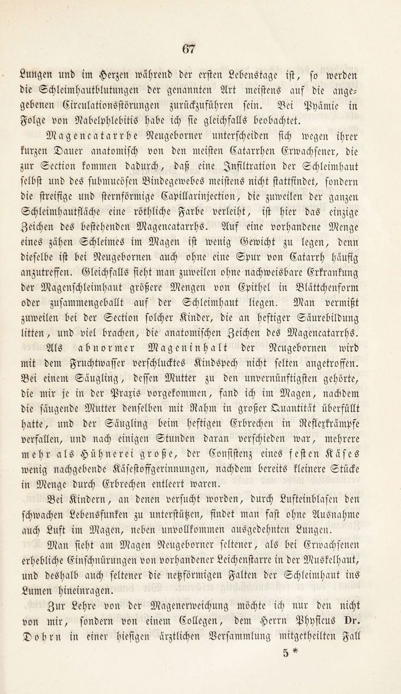 fiungen unb im $et^en mährenb ber erften SebenStage ift, fb werben bie Schleimhautblutungen ber genannten ©rt meiftenS auf bie ange? gebenen (£irculation$ftörungen jurücfgufü^ren fern, ©et ^ß^>amte in golge non 9?abetphlebiti$ I;abe ich jte gleichfalls beobachtet. ©tagencatatrbe ©eugeborner unterfd)etben ftch megeit ihrer furzen £)auer anatomifd; non ben ntetfien Katarrhen ©rmachfener, bte §ur Section fomnten baburdjc, baß eine S^Wration ber Schleimhaut felbft unb be$ fubmucöfen ©inbegeinebeS xnetfienS nicht jiattftnbet, fonbern bte ftreiftge unb fternförmige ©abillarinjection, bte zumeilen ber ganzen Schleimhautfläche eine röthlidm garbe oerleiht, ift I;ter baS einzige ßet^en be3 beftehenben ©tagencatarrhS. Stuf eine norfwnbene ©tenge eines zähen Schleimes im ©tagen tft menig ©erntet $tt legen, benn btefelbe tft bet ©eugebornen auch ohne eine Spur non Katarrh häufig anzutreffen. ©leichfallS field man zumeilen ohne nad;meisbare (Jrfranfung ber ©tagenfhleimhaut größere Mengen non ©pithel in ©lättdjenform ober ^ufammengeballt auf ber Schleimhaut liegen. ©tan oermifjt Zumeilen bei ber Section folcher ^inber, bie an heftiger Säurebitbung litten, unb niel brachen, bie anatomifchen geilen beS ©tagencatarrhS. ©iS abnormer ©t a g e n i n h a 11 ber ©eugebornen mirb mit bem gruchtmaffer nerfc^IucfteS Äinb$pe<h nicht feiten angetroffen, ©ei einem Säugling, beffen ©tutter zu ben unoernünftigften gehörte, bie mir je in ber ©raris norgefommen, fanb ich Stagen, naebbem bie fäugenbe ©tutter benfetben mit ©ahm in großer Ouantität überfüllt hatte, unb ber Säugling beim heftigen ©rbredmn in ©eftesfrämpfe nerfallen, unb nach einigen Stunben baran nerfchieben mar, mehrere met)n als Hühnerei grofe, ber ©onfiftenz eines feften ÄäfeS menig nachgebenbe Ääfeftoffgerinnungen, nachbem bereits Heinere Stüde in ©tenge burch (Erbrechen entleert maren. ©ei Äinbern, an benen rerfueßt morben, burch fiufteinblafen ben fchmachen SebenSfunfen $u unterftü^en, ftubet man faft ohne ©uSnahnte auch Suft im ©tagen, neben unoodfomnten auSgebehntcn Sungen. ©tan fteht am ©tagen ©eugeborner feltener, als bei ©rmadfenen erhebliche ©infdjnürungen von oorfjanbener Seichenftarre in ber ©tuSfelbaut, unb beShaXö auch feltener bie netzförmigen galten ber Schleimhaut inS Surnen funeinragen. 3ur Sehre non ber ©tagenermeidmng möchte ich nur ben nicht non mir, fonbern non einem (Kollegen, bem $>errn ©hhftcu3 Dr* £) o b o n in einer h^e%en ärztlichen ©erfammlung mitgetbeilten galt 5 *