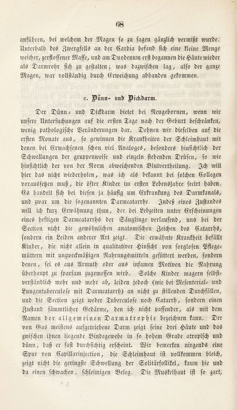 anfüfjten, bei meinem ber SJtagen fo gu fagett ganglid) oermißt mürbe. Unterhalb beg ßmergfetlg an ber ©arbia befanb fich eine fleine COienge meiner, gerfloffener Saffc, unb am £)uobenum erft begannen bie^autemieber atg £)armrohr ßcß gu gepalten3 mag bagmifcbett tag, atfo ber gange Stagen, mar oottßänbig burch ©rmeichung ab(;anben gefommen. c. Piinn- unt» JHrhtmnn. $Der £>ünn* nnb g>icfbarm bietet bei 9teugebornen, menn mir nnfere Unterfu^ungen anf bie erften £age nach ber ©eburt bef^ranfen, menig b^otogifct;e Seränbernngen bar. £>ehnen mir biefetben anf bie erften Monate ang, fo geminnen bie ^ran!t;eiten ber @ctfteimt>aut mit benen bei ©rmachfenen ßhott riet Statogeg, befonberg binft^ttic^ ber ©chmettungen ber grubk^meife nnb einzeln ßefjenbett Prüfen, fo mie t)infictptict) ber oon ber 3Srm abmeictjenben Stutoertheitung. 3<h toÜl hier bag nicht mieberhoten, mag id) atg belanni bei fotzen Bottegen ooraugfeßen muß, bie öfter Äinber im erften Sebengjafjre fecirt tjaben. ©g tjanbett ficf) bei biefen ja bauftg nm ©rfranfung beg SDarmfanatg, nnb gmar nm bie fogenannten SDarmcatarrbe. ßnbeß eineg ßuftanbeg mitt ich fitrg ©rmähnung ttmn, bei* bei Sehweiten unter ßrfdfjeinnngen eineg heftigen SDarmcatarrhS ber ©äugtinge oertaufenb, nng bei ber ©ection reicht bie gemöbnti^en anatomifcben ßeid)en beg ©atarrßg, fonbern ein Seiben anberer 5trt geigt, ©>ie ermahnte Äranfheit befällt ^inber, bie nicht altein in qualitativer ^inftcht oon forgtofen pflege? muttern mit ttngmecfmäßigen Stahrnnggmittetn gefüttert merben, fonbern betten, fei eg ang Slrmuth ober ang infamen 2ftotioen bie 9tabrnng überhaupt gu fparfam gngemejfen mirb. ©otd)e Äinber magern fetbjt? »erftanbtich mehr nnb mehr ab, teiben jebocß (mie bei Sftefenteriat* nnb Sungentubercutofe mit SDarmcatarrh) an nicht gn ftittenben SDur^fatXen, nnb bie ©ection geigt meber £uberculofe noch (Katarrh, fonbern einen ßußanb fämmtticf)er ©ebärme, ben ict; nicht paffenber, atg mit bem tarnen ber atlgemeinen £)armatr0bhte begegnen fann. £>er oon ®ag meijicng anfgetriebene £)arm geigt feine brei #>äute nnb bag gmifchen ihnen tiegenbe 23inbegemebe in fo fmhem ©oabe atropifch nnb bnnn, baß er faß bttrchftdpig erf^eint. Sir bcmerfett nirgenbg eine ©pur oon ©apittarinjection, bie ©chteimhaut iß oottfommen bteich, geigt nicht bie geringße ©chmettung ber ©otitärfottitet, faurn nnb ba einen fcbmachen, fchteimigen 33eteg. £ie äftugfctbaut iß fo gart,