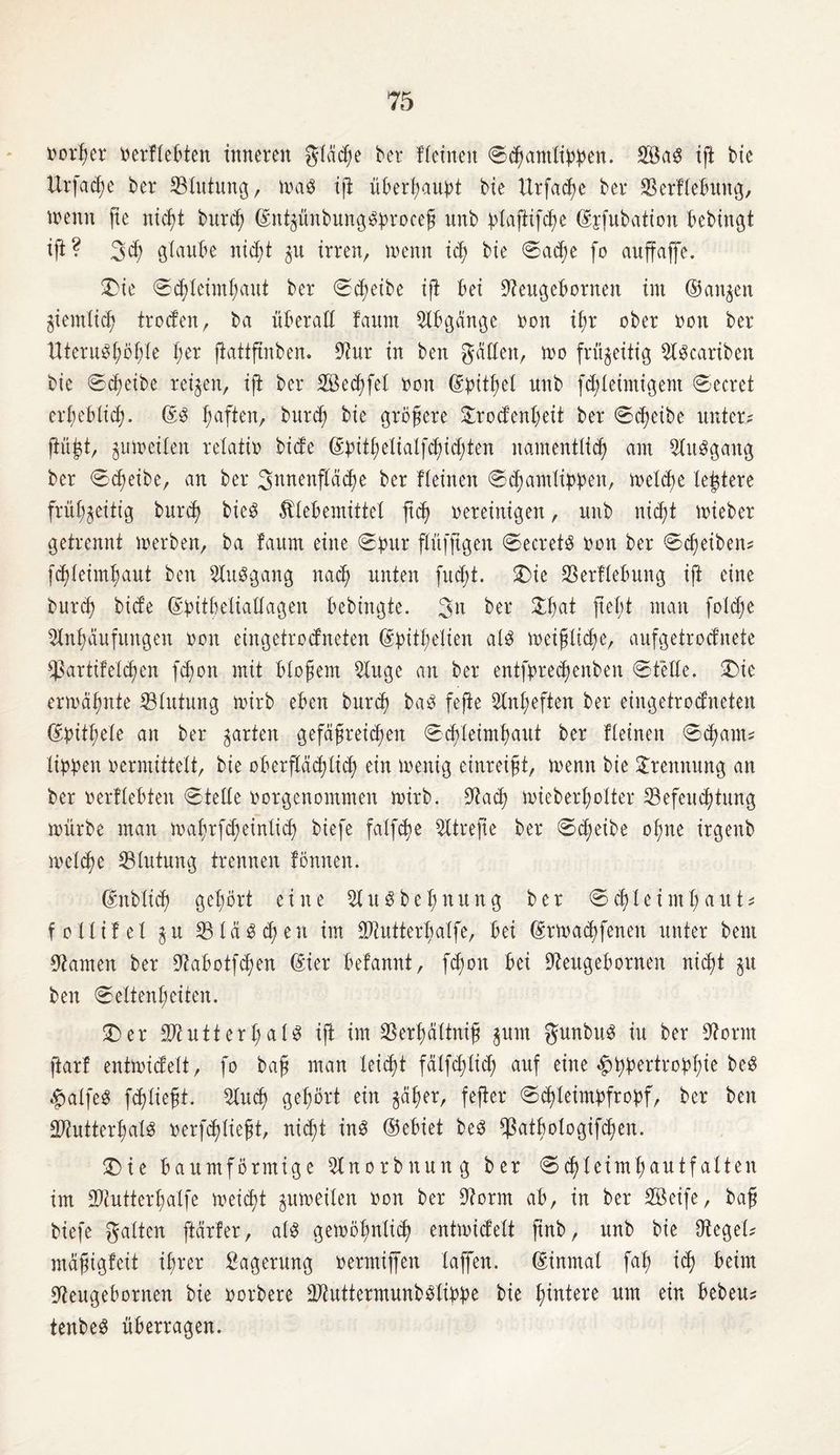 Dotier rerftebten inneren gleite ber ffetnen ©chantlippen. Söa3 ift bte ttrfadje ber Blutung, trag ifi ü£>erf;au^t bie ürfadte ber Berflebuttg, trenn jte nicht bur<h ©nt^ünbunggproceß unb ^XajHfcfte Gsftfubation bebingt tft? 3$ glaube nicht 51t irren, trenn ich bte ©ad)e fo auffaffe. £>ie ©chteünhaut ber ©cfmibe tft bet Aeugebornen int (Sanken giemlid^ troden, ba überall faurn Abgänge ron iX;r ober non ber Htern3t;öt)Xe X;er ftottftnben. Aur in ben gatten, tro frü^eitig Agcariben bie ©dteibe reifen, ift ber SBechfet non ©pithel unb fchleimigent ©ecret erheblich. ©g ftaften, burd) bie größere £rodenheit ber ©eßeibe unter? jiüj^t, jumeiten retatin biefe ©pithelialfchidjden namentlich am Attggang ber ©efteibe, an ber Snnenp^e ber fteinen ©chantlippen, trelche teuere frühzeitig burd) bieö Klebemittel ftd> nereinigen, unb nicht toieber getrennt inerben, ba faurn eine ©pur ftüfftgen ©ecretg nott ber ©Reiben? fdtteimßaut ben Auggang nad) unten fuct;t. £)ie Berflebuttg ift eine burd) biete ©pitbelialtagen bebingte. 3 a ber £hat fleht man foldje Anhäufungen non eingetrodneten (gpitt;etien atg meijjlidje, aufgetroefnete Bartifetchen fd)on mit bloßem Auge an ber entfbredjenben ©fette. 2)ie ermähnte Btutung mirb eben burch bag fejte Anheften ber eingetrodneten ©pithete an ber garten gefäßreichen ©chteimhaut ber fteinen ©djarn* tippen nermittelt, bie oberflächlich ein tnenig einreißt, menn bie Trennung an ber nerftebten ©tette norgenommen mirb. Aach mieberI;otter Befeuchtung mürbe man mahrfd;einlich biefe fatfehe Atrefie ber ©dfeibe ofme irgenb trelche Blutung trennen fönnen. ©nbtich gehört eine Augbehnung ber ©chleimhaut* fottifet $u Btä gehen im Ahitterbatfe, bei ©rmachfenen unter bem Aamen ber Aabotfchen ©ier betannt, fd)on bei Aettgebornen nicht $u ben ©eltenheiten. 3)er SAuttert)at^ ift im Berhättniß $um gunbttg iu ber Aornt jtarf entmidett, fo baß man leicht fätfdftid; auf eine ^ppertrophie beg $atfe$ fdftießt. Auch gehört ein zäher, fefter ©d)teimpfropf, ber ben Atutterhatg rerfdjtießt, nicht ing ©ebiet beg Batbotogifchen. Ü)ie baumförmige Anorbnung ber ©chteimhautfatten im Atutterhatfe meidet zumeiten ron ber Aornt ab, in ber SBcife, baß biefe gatten ftärfer, atg gemöhntid) entmidett jtnb, unb bie Aeget? mäßigfeit ihrer Sagerung rermijfett taffen, ©inmal faß ich beim Aeugebornen bie rorbere Atuttermunbglippe bie härtere um ein bebeu? tenbeg überragen.