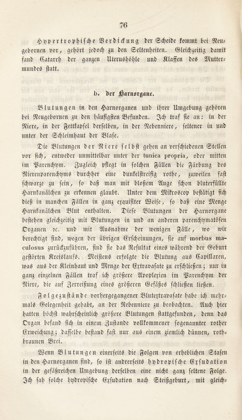 £ypertrophtf<he Vertiefung ber Scheibe fornrnt bet Neu? gehonten vor, gefjört jcbod; gu ben Seltenheiten. ©Xetch^ettig bamtt faitb 6atand; ber gangen UieruSl;öt;te unb Klaffen beS Niutter* munbeS ftatt. b. ber Darnargaue. 33 tu tun gen in ben $»arnorganen unb t£;rer Umgebung geboren bei Neugeborneit gu ben fyctuftgjien Vefunben. 3<h traf jte an: in ber fitere, in ber gettfapfet berfelben, in ber Nebenniere, feltencr in unb unter ber Schleimhaut ber Vtafe. Oie ^Blutungen ber Niere felbß gehen an »ergebenen Stetten oor ftd;, entmeber unmittelbar unter ber tunica propria, ober mitten im *Paren<3h^nt. Zugleich pflegt in folgen gatten bie gärbung beS Nierenparenchyms burchher eine bunfelßreiftg rotße, gumeilen fajt fcßmarge gu fein, fo baß man mit bloßem Nu ge fcßon btuterfüttte $arnfanäld;en gu erlernten glaubt. Unter bem NtifroScop beftdtigt ficß bieß in mannen gatten in gang eyquiftter SBeife, fo baß eine SNenge #arnfanälchen SBlut enthalten. Oiefe Blutungen ber $arnorgane befielen gteichgeitig mit Blutungen in unb an anberen parend;pmatofen Organen tc. unb mit NuSnaßme ber menigen gatte, mo mir berechtigt finb, megcn ber übrigen Gcrfcßeinungen, fte auf morbus ma- culosus gurücfguführen, finb fte baS Nefuttat eines mäprenb ber ©eburt gehörten Kreislaufs. NteißenS erfolgte bie Blutung aus ©apittaren, maS aus ber Kleinhaut unb Ntenge ber djtraoafate gu erfdßteßen j nur in gang eingetnen gatten traf ich größere Npoplejien im Sparendem ber Niere, bie auf ßerreißuitg eines größeren ©efdßeS fcßließen ließen. gof geguftänbe oorßergegangener 33tutertraoafate f;abe ich meßn ntalS ©etegenßeit gehabt, an ber Nebenniere gu beobachten. Nud; hier hatten t;öd;ft mahrf^einticß größere ^Blutungen ftattgefunben, benn baS Organ befanb fid; in einem ßußanbe oollfommener fogenannter rotßer ©rmeicßungj baffetbe beßanb faß nur aus einem giemticß bünnen, rotß* braunen 33rei. SBemt Blutungen einerfeitS bie gotgen boit erheblichen Stafen in ben #arnorganen jtnb, fo iß aubrerfeitS htybropifcße Gcjfubation in ber gefäßreichen Umgebung berfetben eine nicht gang feltenc gotge. 3<h fat; fotcße hybropifcße ©j'fubation nad; Steißgeburt, mit gleich*