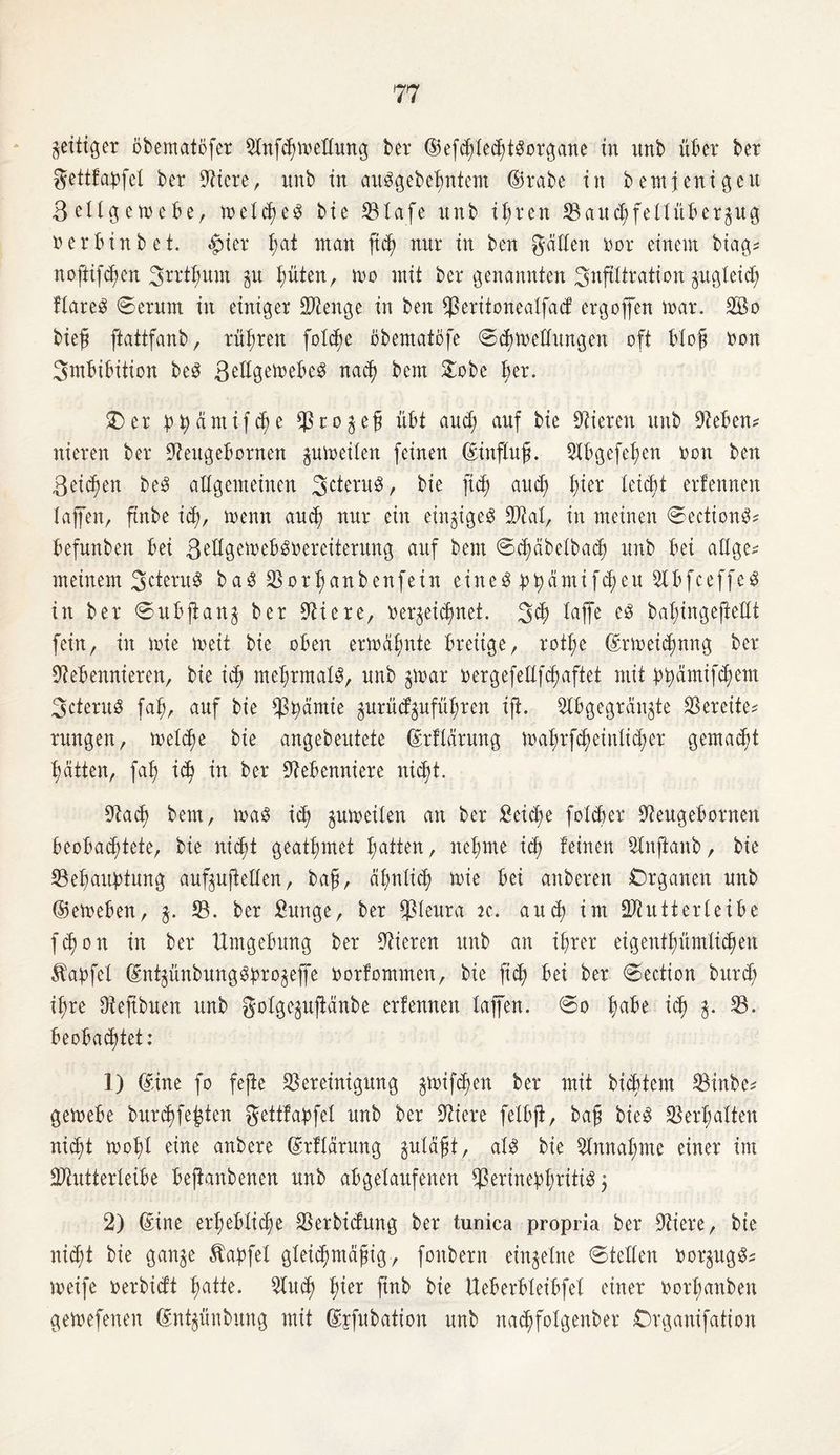 zeitiger öbematofer Olnfd)meHung bei* ©efhleddSorgane in nnb über ber gettfapfel ber Niere, imb in auSgebehntem ©rabe in bemjenigeu ßellgemebe, meines bie Blafe nnb ihren Baud;fellübergug rer bin bet. #ier I;at man fid; nur in ben hätten tmr einem biag* noftifcf;en 3trti;unt gu hüten, mo mit ber genannten Infiltration gitgleicf; ftareö ©erum in einiger Stenge in ben Beritonealfacf ergoffen mar. 2Bo biefl ftattfanb, rühren fot^e öbentatöfe ©chmedungen oft bloß non Imbibition beS ßedgemebeS nah bem £obe fyx. £) er t>tyämifd)e Pro gef übt and; auf bie Vieren nnb Neben? nieren ber Neugebornen gumeilen feinen ©influß. Olbgefehen non ben Reichen beS allgemeinen 3cteru3, bie jtd) and; t)ier leicht erfennen lajfen, ftnbe id;, menn auch nur ein eingigeg Ntal, in meinen ©ectiong? befunben bei ßellgemebgoereiterung auf bem ©cfmbelbah unb bei allge? meinem 3cteruS bag 03 ort; an ben fein eiltet ppamifcheu Nb fc eff eg in ber ©ubjtang ber Niere, nergei^net. 3h lajfe bahingejfedt fein, in mie meit bie oben ermähnte breiige, rot^e ©rmeihnng ber Nebennieren, bie idj mehrmals, unb gmar nergefedfc^aftet mit ppämifhem 3cteruS fah, auf bie Prämie gurüdgufüßren ift. Nbgegrangte bereite? rungen, mel^e bie angebeutete ©rflärung mahrfheinlid;er gemacht Ratten, fab) id) in ber Nebenniere nicht. Nad) bem, mag id) gumeilen an ber £eid)e folher Neugebornen beobachtete, bie nicht geatmet hatten, neunte ih feinen Nnjtanb, bie Behauptung aufgujtellen, baß, ähnlich mie bei anberen Organen unb ©emeben, g. 18. ber £unge, ber Pleura k. aud) im Btutterleibe fd)on in ber Umgebung ber Nieren unb an ihrer eigentümlichen Äapfel ©ntgünbungSprogeffe tmrfommen, bie fit bei ber ©ection bitrd) ihre Neftbuen unb golgeguftänbe erfennen lajfen. ©o fyabt ih fa 23* beobachtet: 1) ©ine fo fejte Bereinigung gmifhen ber mit bicbtem Binbe? gemebe burhfefcten gettfapfel unb ber Niere felbji, baß bieö Berfjalten nicht mohl eine anbere ©rflärung guläßt, als bie Nmta|me einer im SNutterleibe beftanbenen unb abgelaufenen Perinephritis 3 2) ©ine erhebliche Berbicfung ber tunica propria ber Niere, bie nicht bie gange Äapfel gleichmäßig, foitbern eingelne ©teilen DorgugS? meife loerbicft hatte. Buch h^er Pnb bie Ueberbleibfel einer uorhanben gemefenen ©ntgünbung mit ©jfubation unb nad)foIgenber Organifation
