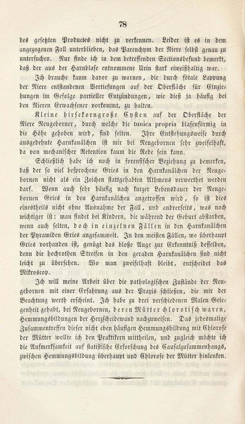 beS gefegten $robucteS nitt $u' oerfennen. Selber ift es in bem angelegenen galt unterblieben, baS ^arendjfynt ber Viere felbft genau $u untersten. Vur ftnbe xcf) in bem betreffenden ©ectionSbefunb bemerft, baß ber aus ber ^arnbtafe entnommene Urin ftarf eimeifbUtig mar. 3t braune !aum baoor §u marnen, die burt fötale Sappung ber Spiere entftanbenen Vertiefungen auf ber Oberfläche für ©in^ie* jungen im (Befolge partieller ©nhünbungen, mie bief ja bäuftg bei ben Vieren (frmaebfener rorfommt, §u galten. kleine Jtrfcforngrofe ©pften auf ber Oberfläte ber Viere Veugeborner, burt meld)e bie tunica propria blafenförntig in bie £>öbe gehoben mirb, ftnb feiten. 3fme ©ntjiebungSmeife burt auSgebebnte ^arnlanal^en ift mir bei Veugebornen fel;r gmeifelfjaft, ba oon medjanifter Vetention taum bie Vebe fein fann. ©ddieflid; habe id; not in forenftfter Schiebung $u bemerlen, baß ber fo riet befprodjene (Brie^ in ben «harnfanalten ber Veuge* bornen nicht als ein feiten ftattgebabten VtbmenS oermertbet merben barf. Söenn and; fet;r Iwuftg nach früher SebenSbauer ber Veuge^ bornen (Brie^ in ben «harnfanaleren angetroffen mirb, fo ift dies einesteils nicht ohne VuSnabme ber galt, unb anbrerfeits, maS nod) mittiger ift: man ftnbet bei ^inbern, bie mabrenb ber ©eburt abftarben, menn aut feiten, bod; in einzelnen galten in ben ^arnfanäldmn ber Vpramiben (BrieS angefammelt. 3n ben nteifien gcillen, mo überhaupt (BrieS »orbembett ift, genügt baS bloße Vuge gur ©rfenntniß beffetben, benn bie booten 0treifen in ben geraben «harnfanalten ftnb nicht leicht §u überfehen. 3ßo man gmeifelhaft bleibt, entft eibet baS VtifroScop. 3t find meine Vrbeit über bie patbologiften ßwftanbe ber Veu? gebornen mit einer Erfahrung aus ber $rapis ftlteßen, bie mir bet Vead)tung mertb erfteint. 3t bdbe $u brei oerftiebenen Vtalen ©etc? genbeit gehabt, bei Veugebornen, berenVtütter d;lorotift maren, «hemntungSbilbungen ber «her^fteibemanb nat^umeifen. £)aS jebeSmaltge ßufammentreffen biefer nitt eben häufigen «hemmungSbübung mit ©b^orofe ber SVütter mollte it ben $raftifern mittbeiten, unb gugleid; motte it bie Vufmerffamf eit auf ftatiftifte ©rforftung beS ßaufaljufammenbangS, gmiften «hemmungSbilbung überhaupt unb ©btorofe frei* SVütter binlenten.