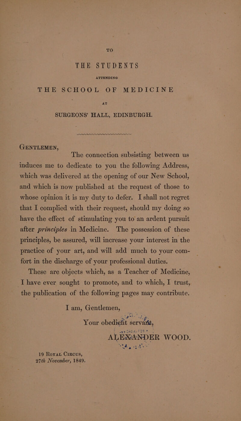 TO THE STUDENTS ATTENDING THE SCHOOL OF MEDICINE AT SURGEONS’ HALL, EDINBURGH. GENTLEMEN, The connection subsisting between us induces me to dedicate to you the following Address, which was delivered at the opening of our New School, and which is now published at the request of those to whose opinion it is my duty to defer. I shall not regret that I complied with their request, should my doing so have the effect of stimulating you to an ardent pursuit after principles in Medicine. The possession of these principles, be assured, will increase your interest in the practice of your art, and will add much to your com- fort in the discharge of your professional duties. These are objects which, as a Teacher of Medicine, Ihave ever sought to promote, and to which, I trust,. the publication of the following pages may contribute. I am, Gentlemen, e Vouk cheten caren ALEXANDER WOOD. Ag ae | 19 Rorax Circus, 27th November, 1849.
