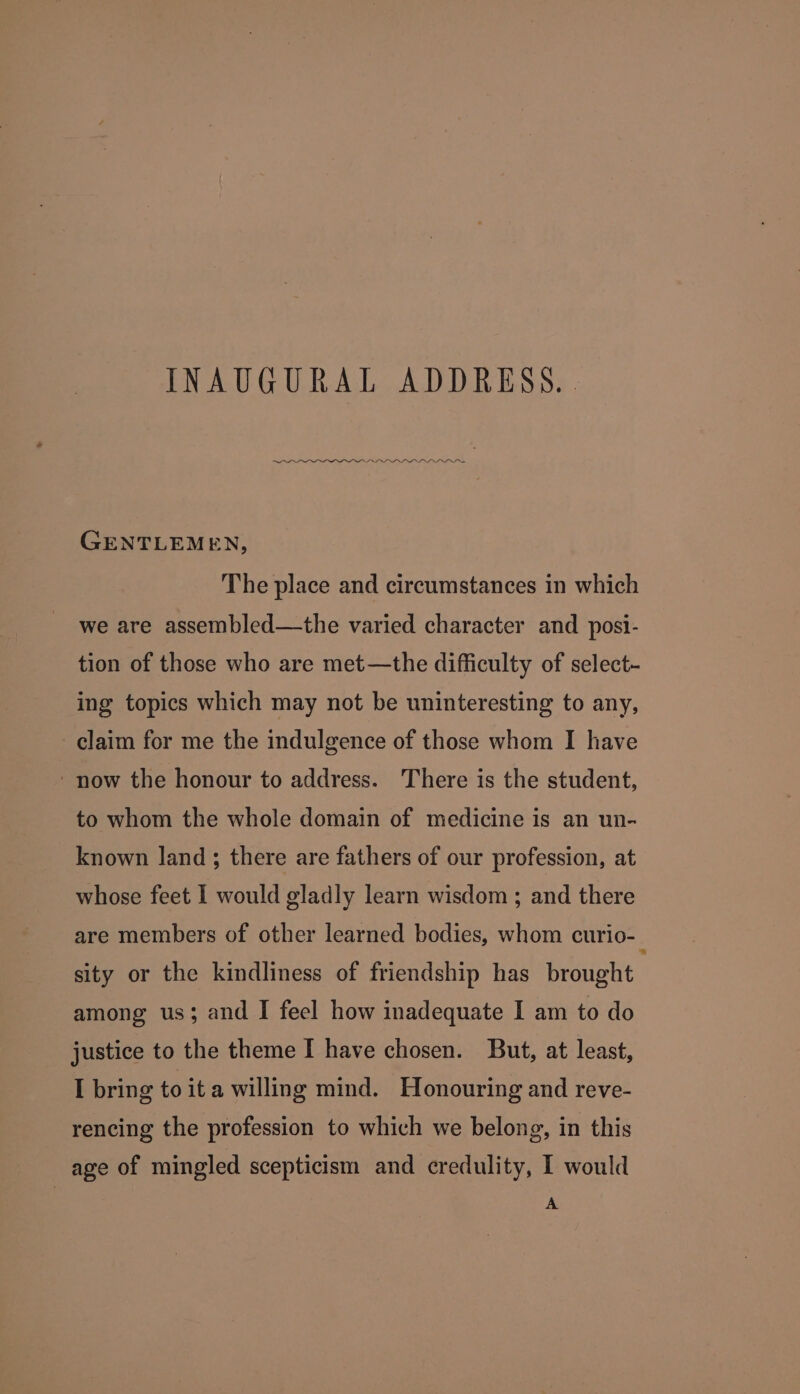 INAUGURAL ADDRESS. . IO GENTLEMEN, The place and circumstances in which we are assembled—the varied character and posi- tion of those who are met—the difficulty of select- ing topics which may not be uninteresting to any, claim for me the indulgence of those whom I have ‘now the honour to address. There is the student, to whom the whole domain of medicine is an un- known land; there are fathers of our profession, at whose feet I would gladly learn wisdom ; and there are members of other learned bodies, whom curio-_ sity or the kindliness of friendship has brought among us; and I feel how inadequate I am to do justice to the theme I have chosen. But, at least, I bring toita willing mind. Honouring and reve- rencing the profession to which we belong, in this age of mingled scepticism and credulity, I would A