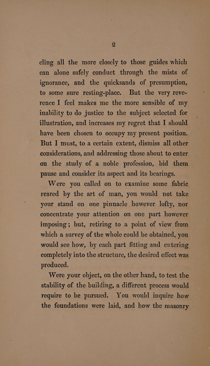 cling all the more closely to those guides which can alone safely conduct through the mists of ignorance, and the quicksands of presumption, to some sure resting-place. But the very reve- rence I feel makes me the more sensible of my inability to do justice to the subject selected for illustration, and increases my regret that I should have been chosen to occupy my present position. But I must, to a certain extent, dismiss all other considerations, and addressing those about to enter on the study of a noble profession, bid them — pause and consider its aspect and its bearings. Were you called on to examine some fabric reared by the art of man, you would not take your stand on one pinnacle however lofty, nor concentrate your attention on one part however imposing; but, retiring to a point of view from which a survey of the whole could be obtained, you would see how, by each part fitting and entering completely into the structure, the desired effect was produced. Were your object, on the other hand, to test the stability of the building, a different process would require to be pursued. You would inquire how the foundations were laid, and how the masonry