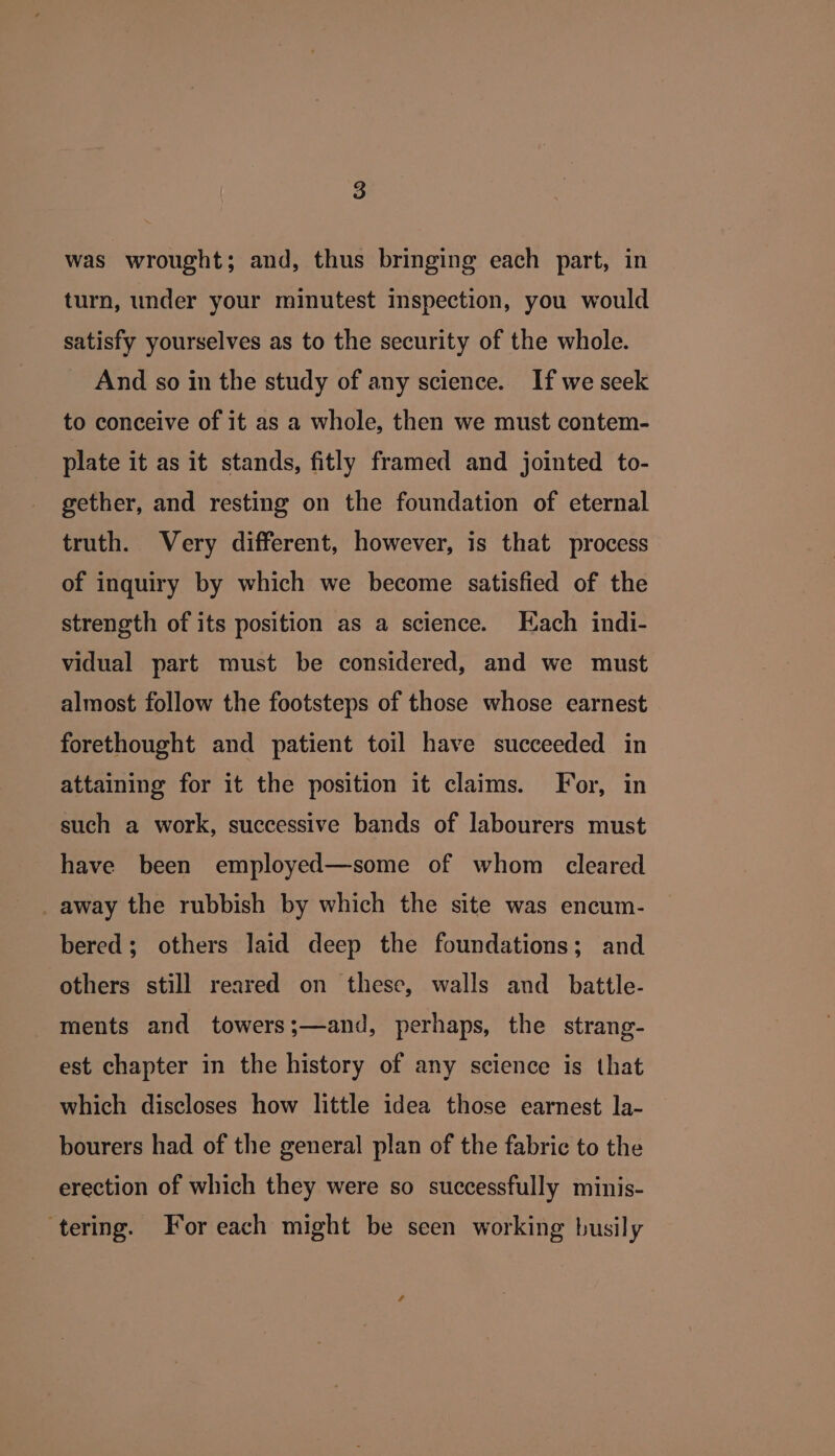 was wrought; and, thus bringing each part, in turn, under your minutest inspection, you would satisfy yourselves as to the security of the whole. And so in the study of any science. If we seek to conceive of it as a whole, then we must contem- plate it as it stands, fitly framed and jointed to- gether, and resting on the foundation of eternal truth. Very different, however, is that process of inquiry by which we become satisfied of the strength of its position as a science. Each indi- vidual part must be considered, and we must almost follow the footsteps of those whose earnest forethought and patient toil have succeeded in attaining for it the position it claims. For, in such a work, successive bands of labourers must have been employed—some of whom cleared _ away the rubbish by which the site was encum- bered; others laid deep the foundations; and others still reared on these, walls and _ battle- ments and towers;—and, perhaps, the strang- est chapter in the history of any science is that which discloses how little idea those earnest la- bourers had of the general plan of the fabric to the erection of which they were so successfully minis- ‘tering. For each might be seen working busily