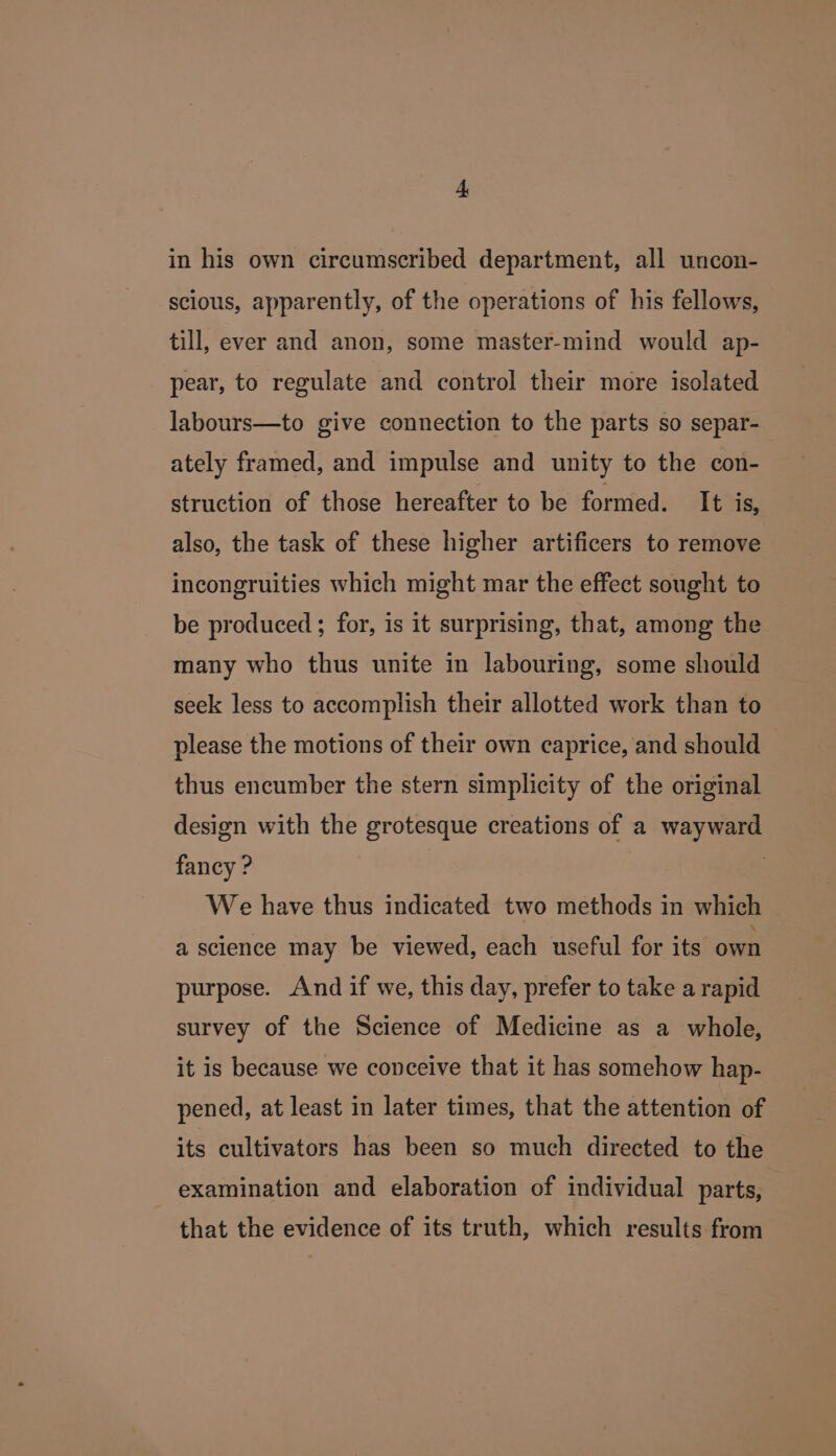 in his own circumscribed department, all uncon- scious, apparently, of the operations of his fellows, till, ever and anon, some master-mind would ap- pear, to regulate and control their more isolated labours—to give connection to the parts so separ- ately framed, and impulse and unity to the con- struction of those hereafter to be formed. It is, also, the task of these higher artificers to remove incongruities which might mar the effect sought to be produced ; for, is it surprising, that, among the many who thus unite in labouring, some should seek less to accomplish their allotted work than to please the motions of their own caprice, and should thus encumber the stern simplicity of the original design with the grotesque creations of a wayward fancy ? We have thus indicated two methods in which a science may be viewed, each useful for its own purpose. And if we, this day, prefer to take a rapid survey of the Science of Medicine as a whole, it is because we conceive that it has somehow hap- pened, at least in later times, that the attention of its cultivators has been so much directed to the examination and elaboration of individual parts, that the evidence of its truth, which results from