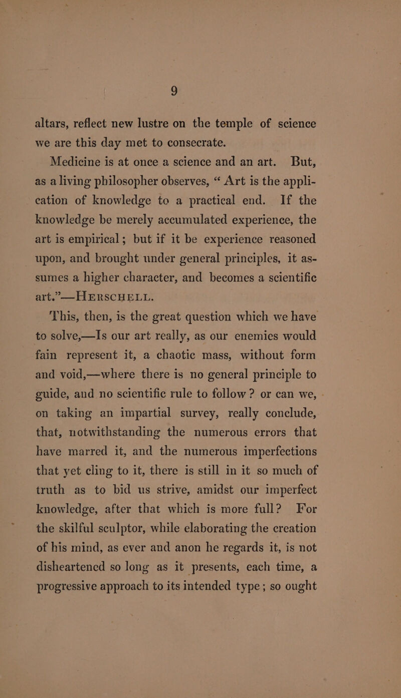 3 altars, reflect new lustre on the temple of science we are this day met to consecrate. Medicine is at once a science and an art. But, as a living philosopher observes, “ Art is the appli- cation of knowledge to a practical end. If the knowledge be merely accumulated experience, the art is empirical; but if it be experience reasoned upon, and brought under general principles, it as- sumes a higher character, and becomes a scientific art.”— HERSCHELL. This, then, is the great question which we have to solve,—Is our art really, as our enemies would fain represent it, a chaotic mass, without form and void,—where there is no general principle to guide, and no scientific rule to follow ? or can we, » on taking an impartial survey, really conclude, that, notwithstanding the numerous errors that have marred it, and the numerous imperfections that yet cling to it, there is still in it so much of truth as to bid us strive, amidst our imperfect knowledge, after that which is more full? For the skilful sculptor, while elaborating the creation of his mind, as ever and anon he regards it, is not disheartened so long as it presents, each time, a progressive approach to its intended type; so ought