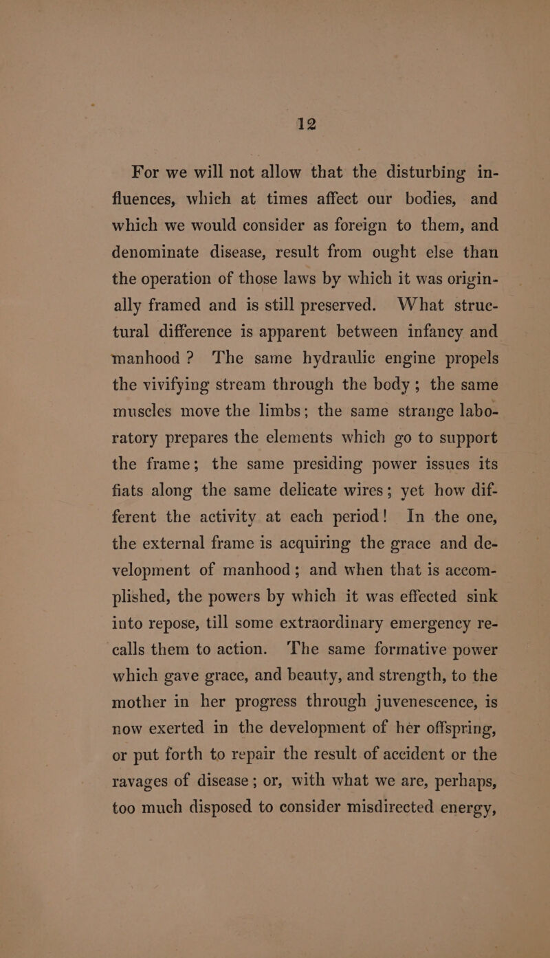 For we will not allow that the disturbing in- fluences, which at times affect our bodies, and which we would consider as foreign to them, and denominate disease, result from ought else than the operation of those laws by which it was origin- ally framed and is still preserved. What struc- tural difference is apparent between infancy and manhood ? The same hydraulic engine propels the vivifying stream through the body; the same muscles move the limbs; the same strange labo- ratory prepares the elements which go to support the frame; the same presiding power issues its fiats along the same delicate wires; yet how dif- ferent the activity at each period! In the one, the external frame is acquiring the grace and de- velopment of manhood; and when that is accom- plished, the powers by which it was effected sink into repose, till some extraordinary emergency re- calls them to action. ‘The same formative power which gave grace, and beauty, and strength, to the mother in her progress through juvenescence, is now exerted in the development of her offspring, or put forth to repair the result of accident or the ravages of disease; or, with what we are, perhaps, too much disposed to consider misdirected energy,