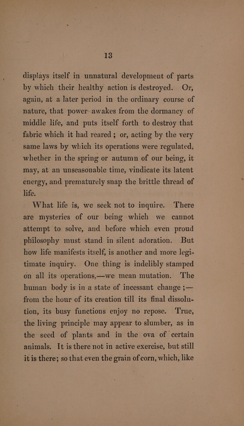 displays itself in unnatural development of parts by which their healthy action is destroyed. Or, again, at a later period in the ordinary course of nature, that power awakes from the dormancy of middle life, and puts itself forth to destroy that fabric which it had reared; or, acting by the very same laws by which its operations were regulated, whether in the spring or autumn of our being, it may, at an unseasonable time, vindicate its latent energy, and prematurely snap the brittle thread of life. , What life is, we seek not to inquire. There are mysteries of our being which we cannot attempt to solve, and before which even proud philosophy must stand in silent adoration. But how life manifests itself, is another and more legi- timate inquiry. One thing is indelibly stamped on all its operations——we mean mutation. The human body is in a state of incessant change ;— from the hour of its creation till its final dissolu- tion, its busy functions enjoy no repose. ‘True, the living principle may appear to slumber, as in the seed of plants and in the ova of certain animals. It is there not in active exercise, but still it is there; so that even the grain of corn, which, like