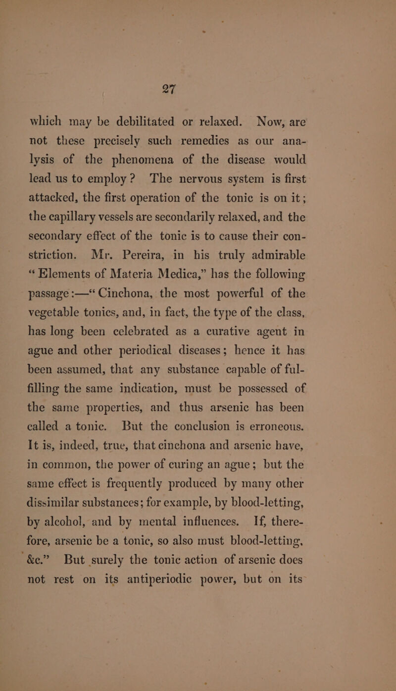 which may be debilitated or relaxed. Now, are not these precisely such remedies as our ana- lysis of the phenomena of the disease would lead us to employ? The nervous system is first attacked, the first operation of the tonic is on it; the capillary vessels are secondarily relaxed, and the secondary effect of the tonic is to cause their con- striction. Mr. Pereira, in his truly admirable “ Klements of Materia Medica,” has the following passage :—‘ Cinchona, the most powerful of the vegetable tonics, and, in fact, the type of the class, has long been celebrated as a curative agent in ague and other periodical diseases; hence it has been assumed, that any substance capable of ful- filling the same indication, must be possessed of the same properties, and thus arsenic has been called a tonic. But the conclusion is erroneous. It is, indeed, true, that cinchona and arsenic have, in common, the power of curing an ague; but the same effect is frequently produced by many other dissimilar substances; for example, by blood-letting, by alcohol, and by mental influences. If, there- fore, arsenic be a tonic, so also must blood-letting, ‘&amp;e.” But surely the tonic action of arsenic does not rest on its antiperiodic power, but on its