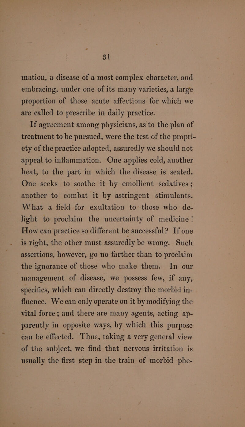 3 mation, a disease of a most complex character, and embracing, under one of its many varieties, a larg’e proportion of those acute affections for which we are called to prescribe in daily practice. If agreement among physicians, as to the plan of treatment to be pursued, were the test of the propri- ety of the practice adopted, assuredly we should not appeal to inflammation. One applies cold, another heat, to the part in which the disease is seated. One seeks to soothe it by emollient sedatives ; another to combat it by astringent stimulants. What a field for exultation to those who de- light to proclaim the uncertainty of medicine ! How can practice so different be successful? If one is right, the other must assuredly be wrong. Such assertions, however, go no farther than to proclaim the ignorance of those who make them. In our management of disease, we possess few, if any, specifics, which can directly destroy the morbid in- fluence. Wecan only operate on it by modifying the vital force; and there are many agents, acting ap- parently in opposite ways, by which this purpose ean be effected. Thus, taking a very general view of the subject, we find that nervous irritation is usually the first step in the train of morbid phe-