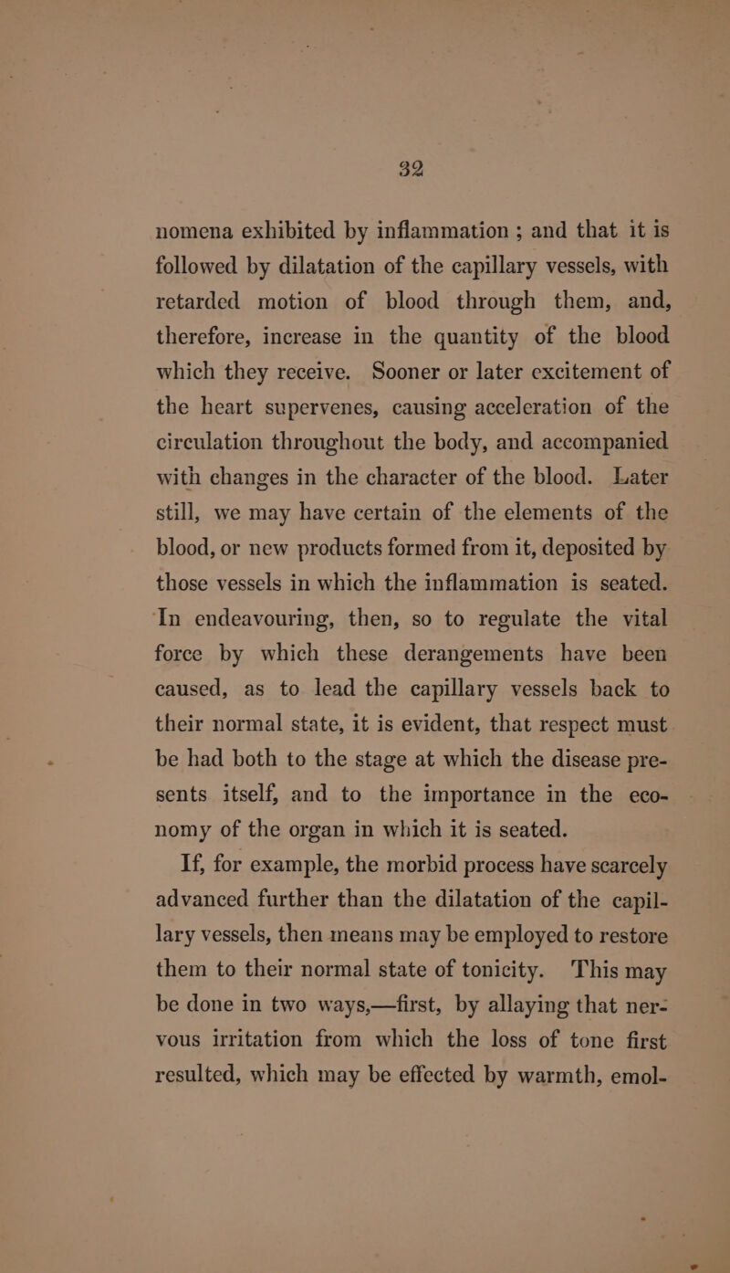 nomena exhibited by inflammation ; and that it is followed by dilatation of the capillary vessels, with retarded motion of blood through them, and, therefore, increase in the quantity of the blood which they receive. Sooner or later excitement of the heart supervenes, causing acceleration of the circulation throughout the body, and accompanied with changes in the character of the blood. Later still, we may have certain of the elements of the blood, or new products formed from it, deposited by those vessels in which the inflammation is seated. ‘In endeavouring, then, so to regulate the vital force by which these derangements have been caused, as to lead the capillary vessels back to their normal state, it is evident, that respect must be had both to the stage at which the disease pre- sents itself, and to the importance in the eco- nomy of the organ in which it is seated. If, for example, the morbid process have scarcely advanced further than the dilatation of the capil- lary vessels, then means may be employed to restore them to their normal state of tonicity. This may be done in two ways,—first, by allaying that ner- vous irritation from which the loss of tone first resulted, which may be effected by warmth, emol-