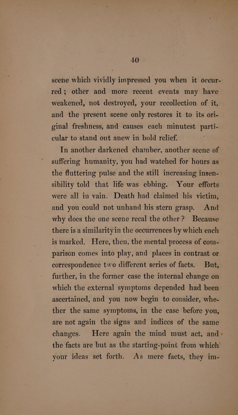 scene which vividly impressed you when it occur- red; other and more recent events may have weakened, not destroyed, your recollection of it, and the present scene only restores it to its ori- | ginal freshness, and causes each minutest parti- cular to stand out anew in bold relief. In another darkened chamber, another scene of suffering humanity, you had watched for hours as the fluttering pulse and the still increasing insen- sibility told that life was ebbing. Your efforts were all in vain. Death had claimed his victim, and you could not unhand his stern grasp. And why does the one scene recal the other? Because there is a similarity in the occurrences by which each is marked. Here, then, the mental process of com- parison comes into play, and places in contrast or correspondence tivo different series of facts. But, further, in the former case the internal change on which the external symptoms depended had been ascertained, and you now begin to consider, whe- ther the same symptoms, in the case before you, are not again the signs and indices of the same changes. Here again the mind must act, and» the facts are but as the starting-point from which your ideas set forth. As mere facts, they im-