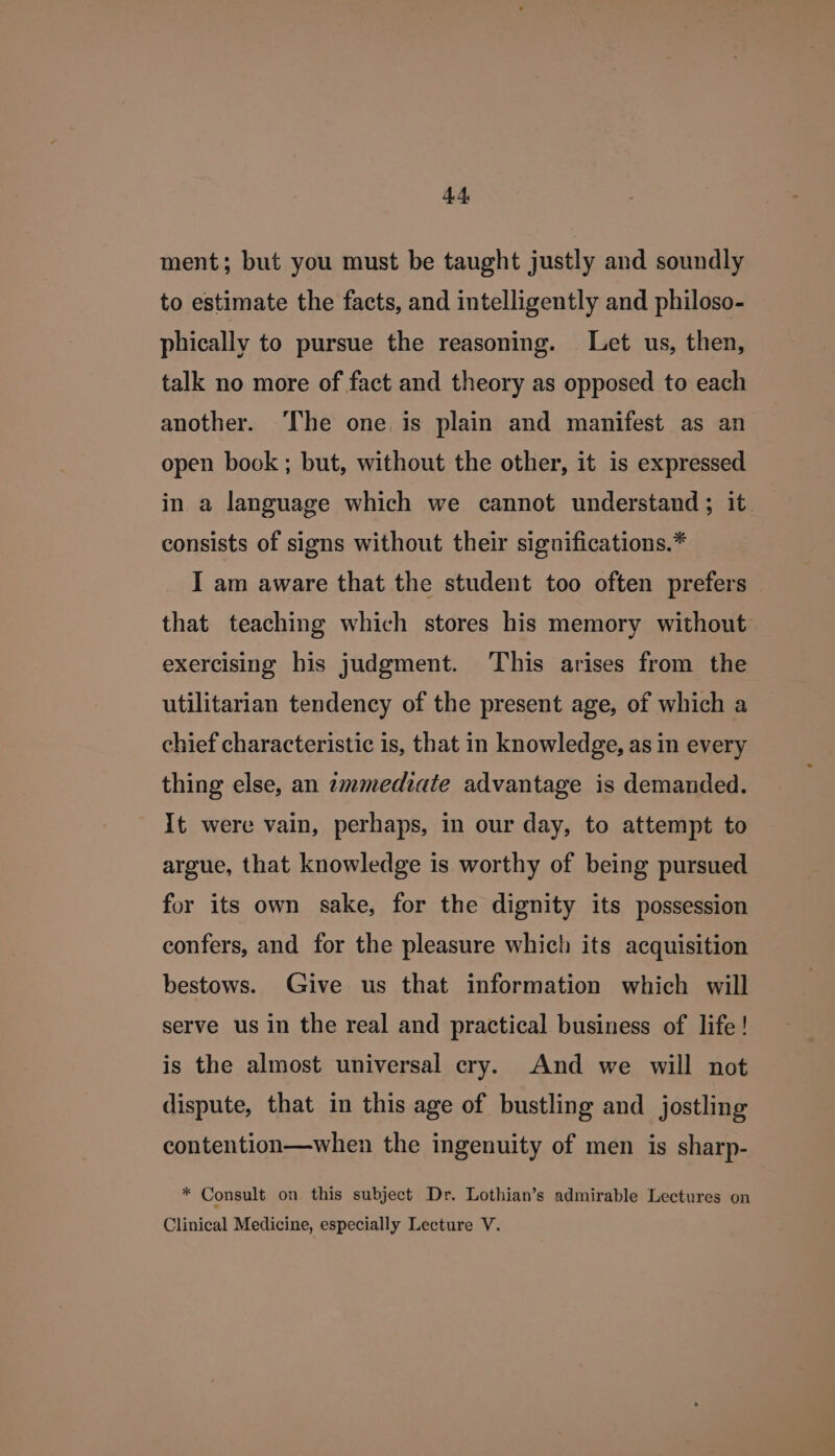 ment; but you must be taught justly and soundly to estimate the facts, and intelligently and philoso- phically to pursue the reasoning. Let us, then, talk no more of fact and theory as opposed to each another. ‘The one is plain and manifest as an open book ; but, without the other, it is expressed in a language which we cannot understand; it. consists of signs without their siguifications.* I am aware that the student too often prefers that teaching which stores his memory without exercising his judgment. ‘This arises from the utilitarian tendency of the present age, of which a chief characteristic is, that in knowledge, as in every thing else, an zmmediate advantage is demanded. It were vain, perhaps, in our day, to attempt to argue, that knowledge is worthy of being pursued for its own sake, for the dignity its possession confers, and for the pleasure which its acquisition bestows. Give us that information which will serve us in the real and practical business of life! is the almost universal cry. And we will not dispute, that in this age of bustling and jostling contention—when the ingenuity of men is sharp- * Consult on this subject Dr. Lothian’s admirable Lectures on Clinical Medicine, especially Lecture V.