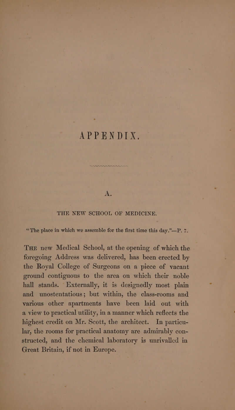 APPENDIX. ADA ‘ A. THE NEW SCHOOL OF MEDICINE. “The place in which we assemble for the first time this day.”—P. 7. THE new Medical School, at the opening of which the foregoing Address was delivered, has been erected by the Royal College of Surgeons on a piece of vacant ground contiguous to the area on which their noble hall stands. Iixternally, it is designedly most plain and unostentatious; but within, the class-rooms and various other apartments have been laid out with a view to practical utility, in a manner which reflects the highest credit on Mr. Scott, the architect. In particu- lar, the rooms for practical anatomy are admirably con- structed, and the chemical laboratory is unrivalled in Great Britain, if not in Europe.
