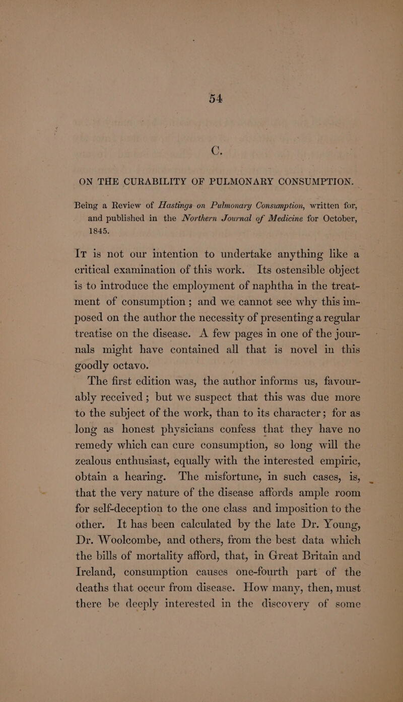 C. ON THE CURABILITY OF PULMONARY CONSUMPTION. | Being a Review of Hastings on Pulmonary Consumption, written for, and published in the Northern Journal of Medicine for October, 1845. critical examination of this work. Its ostensible object is to introduce the employment of naphtha im the treat- ment of consumption ; and we cannot see why this im- posed on the author the necessity of presenting a regular treatise on the disease. A few pages in one of the jour- nals might have contained all that is novel in this goodly octavo. The first edition was, the author informs us, favour- ably received ; but we suspect that this was due more long as honest physicians confess that they have no remedy which can cure consumption, so long will the zealous enthusiast, equally with the interested empiric, obtain a hearing. The misfortune, in such cases, is, that the very nature of the disease affords ample room for self-deception to the one class and imposition to the other. It has been calculated by the late Dr. Young, Dr. Woolcombe, and others, from the best data which the bills of mortality afford, that, in Great Britain and Ireland, consumption causes one-fourth part of the deaths that occur from disease. How many, then, must there be deeply interested in the discovery of some