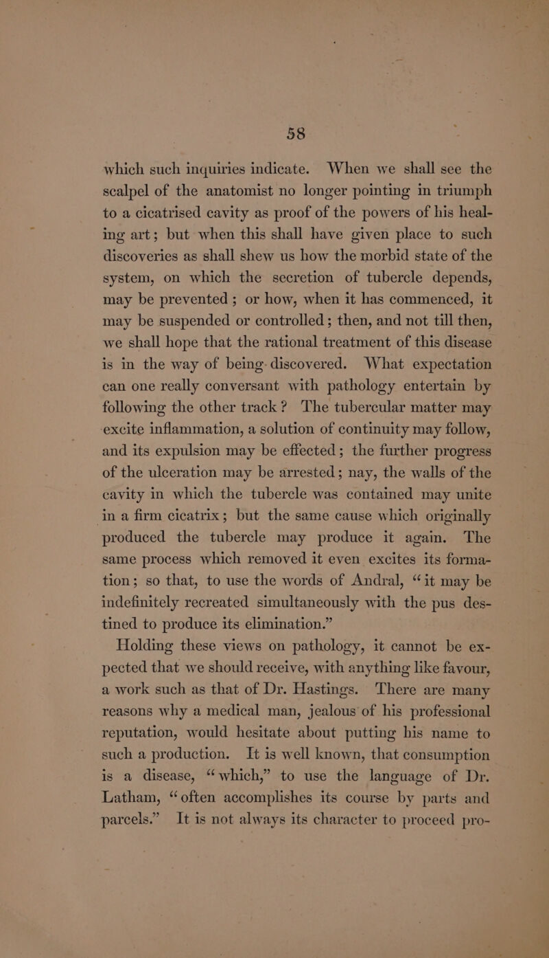 which such inquiries indicate. When we shall see the scalpel of the anatomist no longer pointing in triumph to a cicatrised cavity as proof of the powers of his heal- ing art; but when this shall have given place to such discoveries as shall shew us how the morbid state of the system, on which the secretion of tubercle depends, may be prevented ; or how, when it has commenced, it may be suspended or controlled; then, and not till then, we shall hope that the rational treatment of this disease is in the way of being: discovered. What expectation can one really conversant with pathology entertain by following the other track? The tubercular matter may excite inflammation, a solution of continuity may follow, and its expulsion may be effected; the further progress of the ulceration may be arrested; nay, the walls of the cavity in which the tubercle was contained may unite in a firm cicatrix; but the same cause which originally produced the tubercle may produce it again. The same process which removed it even excites its forma- tion; so that, to use the words of Andral, “it may be indefinitely recreated simultaneously with the pus des- tined to produce its elimination.” Holding these views on pathology, it cannot be ex- pected that we should receive, with anything like favour, a work such as that of Dr. Hastings. ‘There are many reasons why a medical man, jealous of his professional reputation, would hesitate about putting his name to such a production. It is well known, that consumption is a disease, “which,” to use the language of Dr. Latham, “often accomplishes its course by parts and parcels.” It is not always its character to proceed pro-