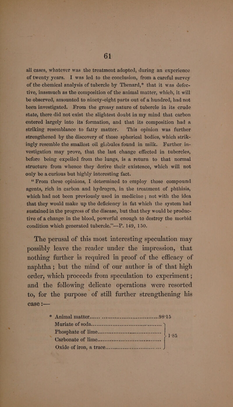 all cases, whatever was the treatment adopted, during an experience of twenty years. I was led to the conclusion, from a careful survey of the chemical analysis of tubercle by Thenard,* that it was defec- tive, inasmuch as the composition of the animal matter, which, it will be observed, amounted to ninety-cight parts out of a hundred, had not been investigated. From the greasy nature of tubercle in its crude state, there did not exist the slightest doubt in my mind that carbon entered largely into its formation, and that its composition had a striking resemblance to fatty matter. This opinion was further strengthened by the discovery of those. spherical bodies, which strik- ingly resemble the smallest oil globules found in milk. Further in- vestigation may prove, that the last change effected in tubercles, before being expelled from the lungs, is a return to that normal structure from whence they derive their existence, which will not only be acurious but highly interesting fact. “From these opinions, I determined to employ those compound agents, rich in carbon and hydrogen, in the treatment of phthisis, which had not been previously used in medicine; not with the idea that they would make up the deficiency in fat which the system had sustained in the progress of the disease, but that they would be produc- tive of a change in the blood, powerful enough to destroy the morbid condition which generated tubercle.”’—P. 149, 150. The perusal of this most interesting speculation may possibly leave the reader under the impression, that nothing further is required in proof of the efficacy of naphtha; but the mind of our author is of that high order, which proceeds from speculation to experiment ; and the following delicate operations were resorted to, for the purpose of still further strengthening his case :-— Be AeA ASL BOTs dale eGisisin bts vid Pen Saks coded cnsets 98°15 A ISPEALO OL SOUS. Co os ocuicatseecetetovalvesanetndioniis Phosphate of lime...........0..000 POP Pee Or \ 4 Me ] 85 Parporare Of Himes ide satin tecatias res Oxide Of (PON pea: TACT, Sieve. PEs eed coee ees