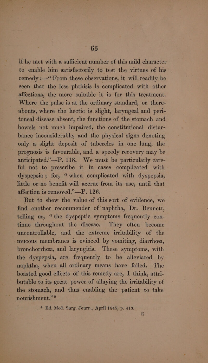 if he met with a sufficient number of this mild character to enable him satisfactorily to test the virtues of his remedy :—“ From these observations, it will readily be seen that the less phthisis is complicated with other affections, the more suitable it is for this treatment. Where the pulse is at the ordinary standard, or there- abouts, where the hectic is slight, laryngeal and peri- toneal disease absent, the functions of the stomach and bowels not much impaired, the constitutional distur- bance inconsiderable, and the physical signs denoting only a slight deposit of tubercles in one lung, the prognosis is favourable, and a speedy recovery may be anticipated.”—-P. 118. We must be particularly care- ful not to prescribe it in cases complicated with dyspepsia ; for, “when complicated with dyspepsia, little or no benefit will accrue from its use, until that affection is removed.”—P. 126. But to shew the value of this sort of evidence, we find another recommender of naphtha, Dr. Bennett, telling us, “the dyspeptic symptoms frequently con- tinue throughout the disease. They often become uncontrollable, and the extreme uritability of the mucous membranes is evinced by vomiting, diarrhoea, bronchorrhea, and laryngitis. These symptoms, with the dyspepsia, are frequently to be alleviated by naphtha, when all ordinary means have failed. The boasted good effects of this remedy are, I think, attri- butable to its great power of allaying the irritability of the stomach, and thus enabling the patient to take nourishment.” * | * Ed. Med, Surg. Journ., April 1845, p. 413. 1D