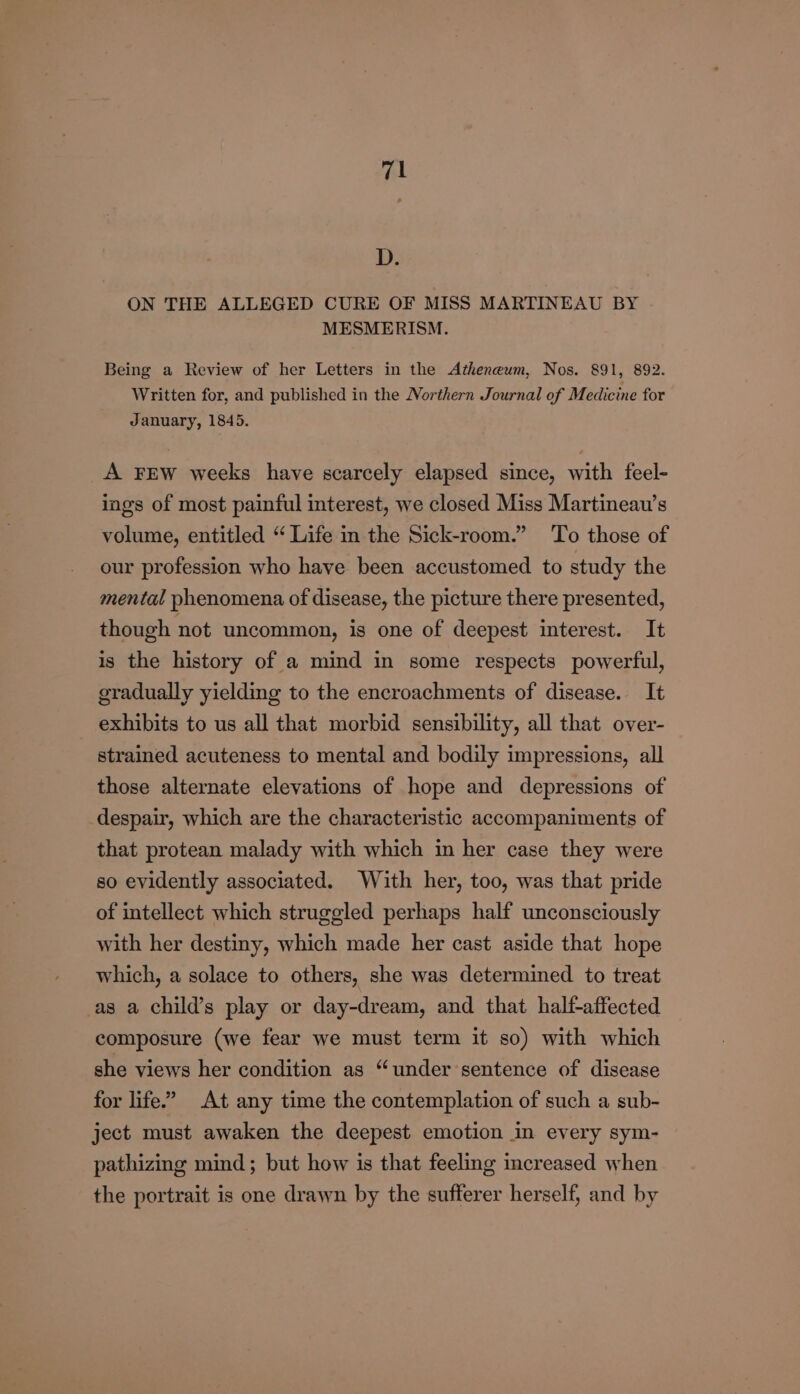 D. ON THE ALLEGED CURE OF MISS MARTINEAU BY MESMERISM. Being a Review of her Letters in the Atheneum, Nos. 891, 892. Written for, and published in the Northern Journal of Medicine for January, 1845. A FEW weeks have scarcely elapsed since, with feel- ings of most painful interest, we closed Miss Martineau’s volume, entitled “ Life in the Sick-room.” To those of our profession who have been accustomed to study the mental phenomena of disease, the picture there presented, though not uncommon, is one of deepest interest. It is the history of a mind in some respects powerful, gradually yielding to the encroachments of disease. It exhibits to us all that morbid sensibility, all that over- strained acuteness to mental and bodily impressions, all those alternate elevations of hope and depressions of despair, which are the characteristic accompaniments of that protean malady with which in her case they were so evidently associated. With her, too, was that pride of intellect which struggled perhaps half unconsciously with her destiny, which made her cast aside that hope which, a solace to others, she was determined to treat as a child’s play or day-dream, and that half-affected composure (we fear we must term it so) with which she views her condition as “under sentence of disease for life.” At any time the contemplation of such a sub- ject must awaken the deepest emotion in every sym- pathizing mind; but how is that feeling increased when the portrait is one drawn by the sufferer herself, and by