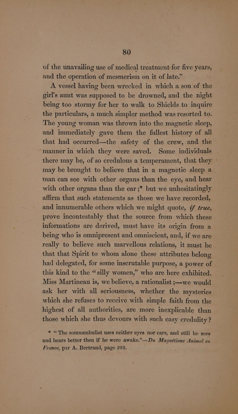 of the unavailing use of medical treatment for five years, and the operation of mesmerism on it of late.” A vessel having been wrecked in which a son of the girl’s aunt was supposed to be drowned, and the night being too stormy for her to walk to Shields to inquire the particulars, a much simpler method was resorted to. The young woman was thrown into the magnetic sleep, and immediately gave them the fullest history of all that had occurred—the safety of the crew, and the manner in which they were saved. Some individuals there may be, of so credulous a temperament, that they - may be brought to believe that in a magnetic sleep a man can see with other organs than the eye, and hear with other organs than the ear ;* but we unhesitatingly affirm that such statements as those we have recorded, and innumerable others which we might quote, ¢f ¢rue, prove incontestably that the source from which these informations are derived, must have its origin from a being who is omnipresent and omniscient, and, if we are really to believe such marvellous relations, it must be that that Spirit to whom alone these attributes belong had delegated, for some inscrutable purpose, a power of this kind to the “silly women,” who are here exhibited. Miss Martineau is, we believe, a rationalist ;—we would ask her with all seriousness, whether the mysteries which she refuses to receive with simple faith from the highest of all authorities, are more inexplicable than those which she thus devours with such easy credulity ? * “The somnambulist uses neither eyes nor ears, and still he sees and hears better then if he were awake.”—Du Magnétisme Animal en France, par A. Bertrand, page 292.