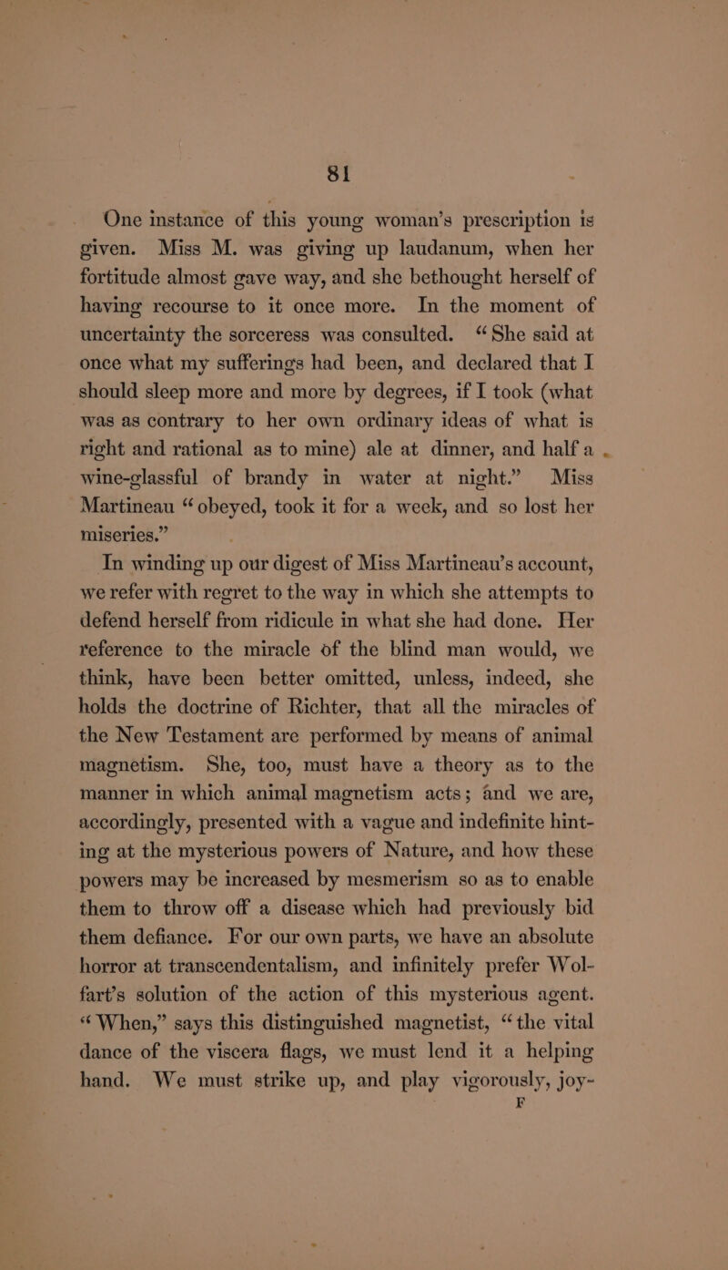 One instance of this young woman’s prescription is given. Miss M. was giving up laudanum, when her fortitude almost gave way, and she bethought herself of having recourse to it once more. In the moment of uncertainty the sorceress was consulted. “She said at once what my sufferings had been, and declared that I should sleep more and more by degrees, if I took (what was as contrary to her own ordinary ideas of what is right and rational as to mine) ale at dinner, and half a wine-glassful of brandy in water at night.” Miss Martineau “ obeyed, took it for a week, and so lost her miseries.” In winding up our digest of Miss Martineau’s account, we refer with regret to the way in which she attempts to defend herself from ridicule in what she had done. Her reference to the miracle of the blind man would, we think, have been better omitted, unless, indeed, she holds the doctrine of Richter, that all the miracles of the New Testament are performed by means of animal magnetism. She, too, must have a theory as to the manner in which animal magnetism acts; and we are, accordingly, presented with a vague and indefinite hint- ing at the mysterious powers of Nature, and how these powers may be increased by mesmerism so as to enable them to throw off a disease which had previously bid them defiance. For our own parts, we have an absolute horror at transcendentalism, and infinitely prefer Wol- fart’s solution of the action of this mysterious agent. “When,” says this distinguished magnetist, “the vital dance of the viscera flags, we must lend it a helping hand. We must strike up, and play vigorously, joy~ | F