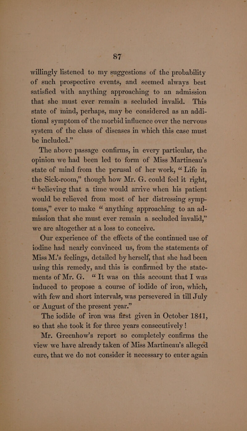 willingly listened to my suggestions of the probability of such prospective events, and seemed always best satisfied with anything approaching to an admission that she must ever remain a secluded invalid. This state of mind, perhaps, may be considered as an addi- tional symptom of the morbid influence over the nervous system of the class of diseases in which this case must be included.” | The above passage confirms, in every particular, the opinion we had been led to form of Miss Martineau’s state of mind from the perusal of her work, “ Life in the Sick-room,” though how Mr. G. could feel it right, “believing that a time would arrive when his patient would be relieved from most of her distressing symp- toms,” ever to make “ anything approaching to an ad- mission that she must ever remain a. secluded invalid,” we are altogether at a loss to conceive. Our experience of the effects of the continued use of iodine had nearly convinced us, from the statements of Miss M.’s feelings, detailed by herself, that she had been using this remedy, and this is confirmed by the state- ments of Mr. G. “It was on this account that I was induced to propose a course of iodide of iron, which, with few and short intervals, was persevered in till July “or August of the present year.” The iodide of iron was fitst given in October 1841, so that she took it for three years consecutively ! Mr. Greenhow’s report so completely confirms the view we have already taken of Miss Martineau’s alleged cure, that we do not consider it necessary to enter again