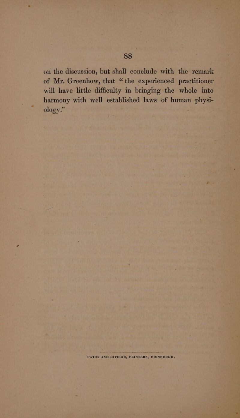 on the discussion, but shall conclude with the remark of Mr. Greenhow, that “the experienced practitioner will have little difficulty in bringing the whole into harmony with well established Jaws of human physi- ology.” PATON AND RITCILIM, PRINTERS, FVINBURGH,