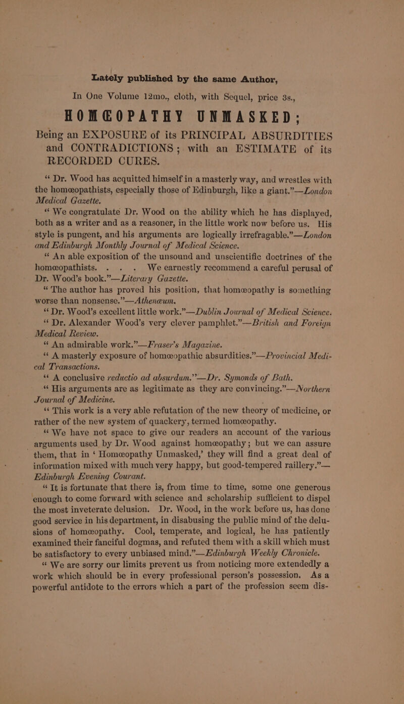 Lately published by the same Author, In One Volume 12mo., cloth, with Sequel, price 3s., HOMGOPATHY UNMASKED; Being an EXPOSURE of its PRINCIPAL ABSURDITIES and CONTRADICTIONS ; with an ESTIMATE of its RECORDED CURES. “* Dr. Wood has acquitted himself in a masterly way, and wrestles with the homeopathists, especially those of Edinburgh, like a giant.”—Zondon Medical Gazette. “ We congratulate Dr. Wood on the ability which he has displayed, both as a writer and as a reasoner, in the little work now before us. His style is pungent, and his arguments are logically irrefragable.”—Zondon and Edinburgh Monthly Journal of Medical Science. ** An able exposition of the unsound and unscientific doctrines of the homeopathists. . . . Weearnestly recommend a careful perusal of Dr. Wood’s book.”—Literury Gazette. “ The author has proved his position, that homosopathy is something worse than nonsense.”—Atheneum. ** Dr. Wo0d’s excellent little work.”— Dublin Journal of Medical Science. ‘“* Dr. Alexander Wood’s very clever pamphlet.”—British and Foreiyn Medical Review. “ An admirable work.”—Fraser’s Magazine. *¢ A masterly exposure of homeopathic absurdities.”—Provincial Medi- cal Transactions. ** A conclusive reductio ad absurdum.”’—Dr. Symonds of Bath. “ His arguments are as legitimate as they are convincing.”—Northern Journal of Medicine. ‘¢ This work is a very able refutation of the new theory of medicine, or rather of the new system of quackery, termed homeopathy. ““ We have not space to give our readers an account of the various arguments used by Dr. Wood against homeopathy; but we can assure them, that in ‘ Homeopathy Unmasked,’ they will find a great deal of information mixed with much very happy, but good-tempered raillery.”— Edinburgh Evening Courant. “ Tt is fortunate that there is, from time to time, some one generous ‘enough to come forward with science and scholarship sufficient to dispel the most inveterate delusion. Dr. Wood, in the work before us, has done good service in his department, in disabusing the public mind of the delu- sions of homeopathy. Cool, temperate, and logical, he has patiently examined their fanciful dogmas, and refuted them with a skill which must be satisfactory to every unbiased mind.”—Edinburgh Weekly Chronicle. “‘ We are sorry our limits prevent us from noticing more extendedly a work which should be in every professional person’s possession, As a powerful antidote to the errors which a part of the profession seem dis-