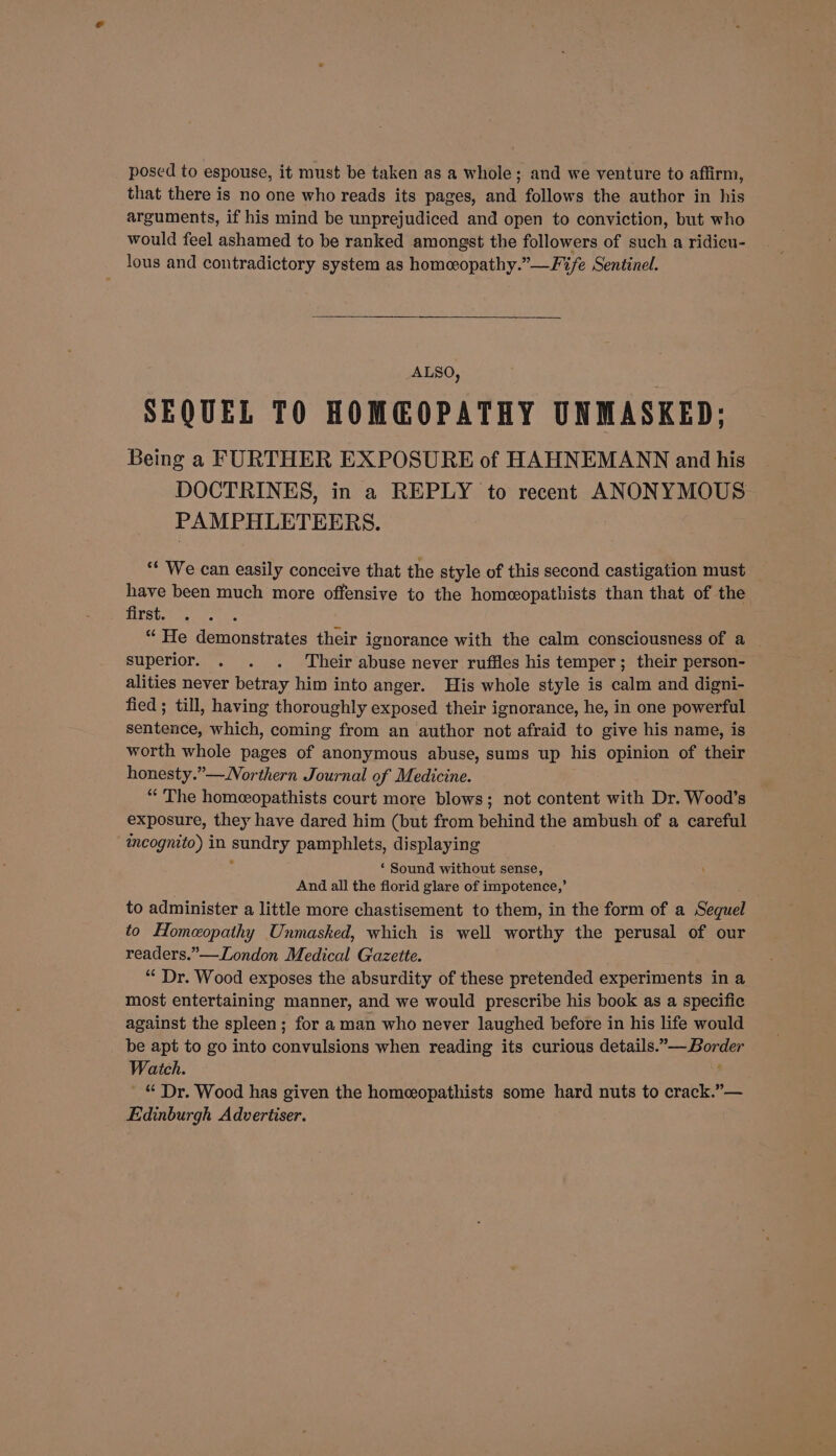 posed to espouse, it must be taken as a whole; and we venture to affirm, that there is no one who reads its pages, and follows the author in his arguments, if his mind be unprejudiced and open to conviction, but who would feel ashamed to be ranked amongst the followers of such a ridicu- lous and contradictory system as homeopathy.”—Fife Sentinel. ALSO, SEQUEL TO HOMEOPATHY UNMASKED; Being a FURTHER EXPOSURE of HAHNEMANN and his DOCTRINES, in a REPLY to recent ANONYMOUS PAMPHLETEERS. ** We can easily conceive that the style of this second castigation must have been much more offensive to the homeopathists than that of the . first. “ He demonstrates their ignorance with the calm consciousness of a superior. . . . Their abuse never ruffles his temper; their person- alities never betray him into anger. His whole style is calm and digni- fied ; till, having thoroughly exposed their ignorance, he, in one powerful sentence, which, coming from an author not afraid to give his name, is worth whole pages of anonymous abuse, sums up his opinion of their honesty.”—Northern Journal of Medicine. “The homeopathists court more blows; not content with Dr. Wood’s exposure, they have dared him (but from behind the ambush of a careful incognito) in sundry pamphlets, displaying ; ‘ Sound without sense, And all the florid glare of impotence,’ to administer a little more chastisement to them, in the form of a Sequel to Homeopathy Unmasked, which is well worthy the perusal of our readers.”—London Medical Gazette. “‘ Dr. Wood exposes the absurdity of these pretended experiments in a most entertaining manner, and we would prescribe his book as a specific against the spleen; for a man who never laughed before in his life would be apt to go into convulsions when reading its curious details.” Border Watch. | ; ' © Dr. Wood has given the homeopathists some hard nuts to crack.”— Edinburgh Advertiser.