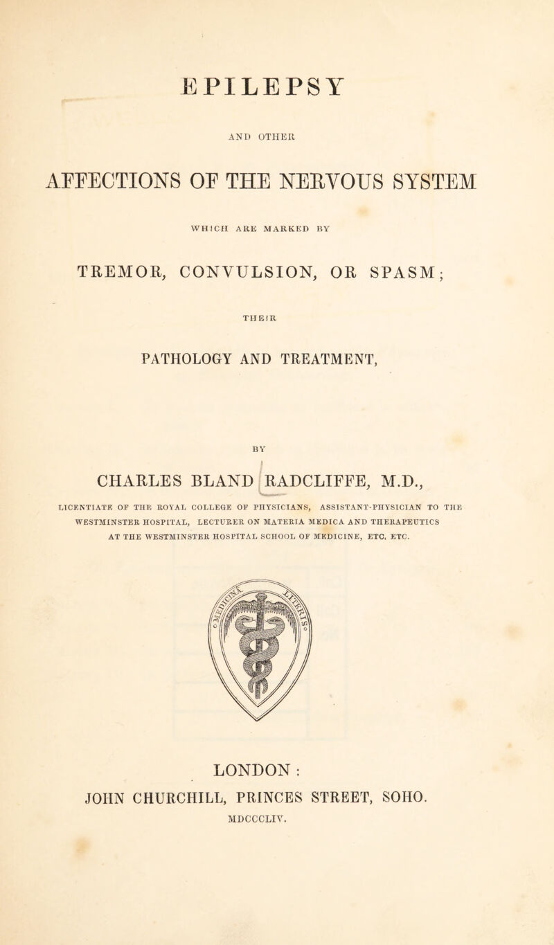 AND OTHER AFFECTIONS OF THE NEEVOUS SYSTEM WHICH ARE MARKED BY TREMOR, CONVULSION, OR SPASM; THEJR PATHOLOGY AND TREATMENT, BY CHARLES BLAND 0ADCLIFFE, M.D., LICENTIATE OE THE EOYAL COLLEGE OF PHYSICIANS, ASSISTANT-PHYSICIAN TO THE WESTMINSTER HOSPITAL, LECTURER ON MATERIA MEDICA AND THERAPEUTICS AT THE WESTMINSTER HOSPITAL SCHOOL OF MEDICINE, ETC. ETC. LONDON: JOHN CHURCHILL, PRINCES STREET, SOHO. MDCCCLIV.