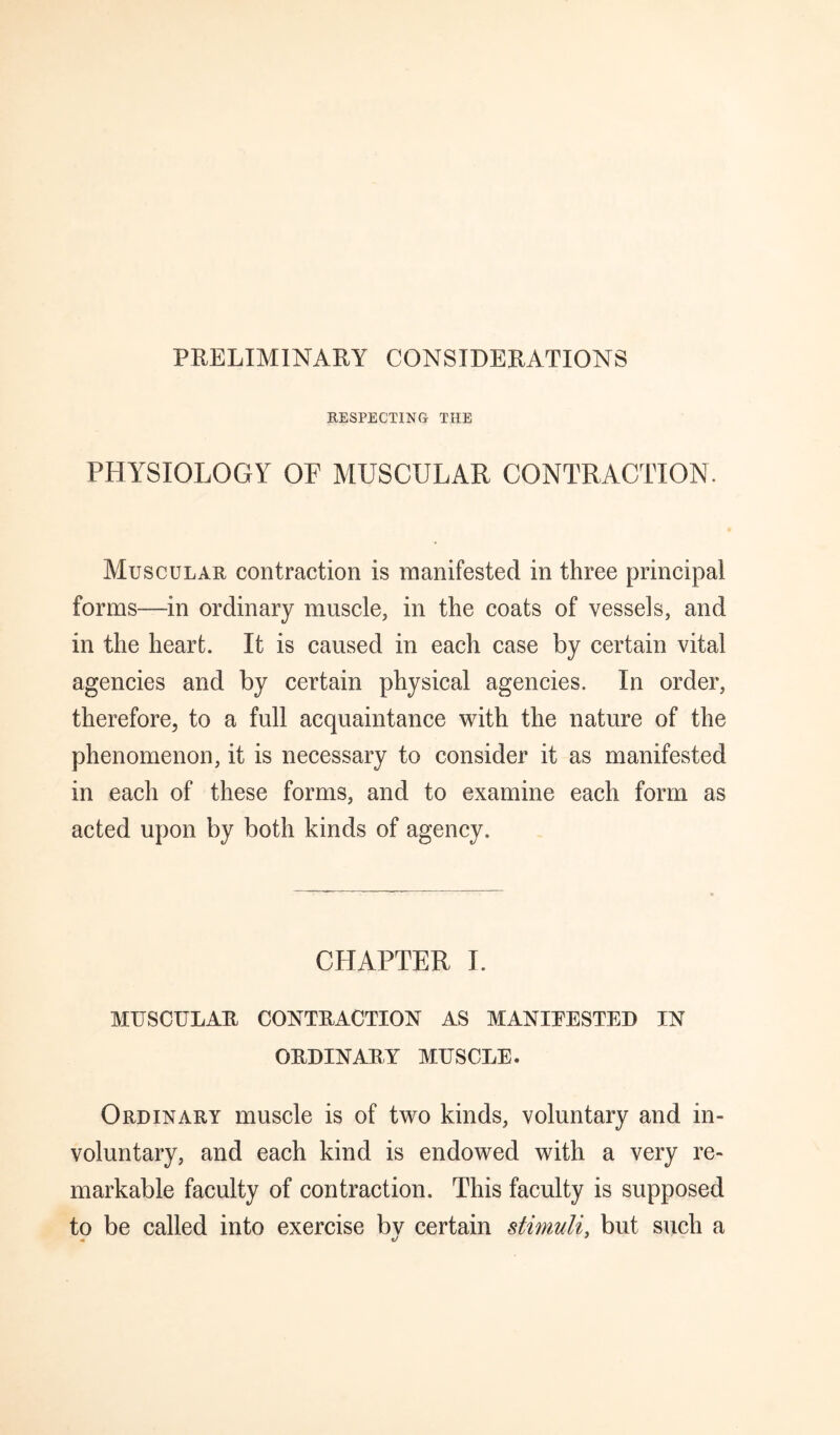 PRELIMINARY CONSIDERATIONS KESPECTING THE PHYSIOLOGY OP MUSCULAR CONTRACTION. Muscular contraction is manifested in three principal forms—in ordinary muscle, in the coats of vessels, and in the heart. It is caused in each case by certain vital agencies and by certain physical agencies. In order, therefore, to a full acquaintance with the nature of the phenomenon, it is necessary to consider it as manifested in each of these forms, and to examine each form as acted upon by both kinds of agency. CHAPTER I. MUSCULAR CONTRACTION AS MANIPESTED IN ORDINARY MUSCLE. Ordinary muscle is of two kinds, voluntary and in¬ voluntary, and each kind is endowed with a very re¬ markable faculty of contraction. This faculty is supposed to be called into exercise bv certain stimuli, but such a