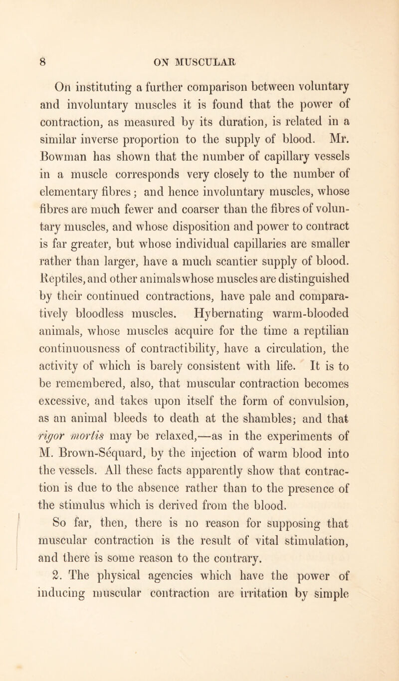 On instituting a further comparison between voluntary and involuntary muscles it is found that the power of contraction, as measured by its duration, is related in a similar inverse proportion to the supply of blood. Mr. Bowman has shown that the number of capillary vessels in a muscle corresponds very closely to the number of elementary fibres; and hence involuntary muscles, whose fibres are much fewer and coarser than the fibres of volun¬ tary muscles, and whose disposition and power to contract is far greater, but whose individual capillaries are smaller rather than larger, have a much scantier supply of blood. Reptiles, and other animals whose muscles are distinguished by their continued contractions, have pale and compara¬ tively bloodless muscles. Hybernating warm-blooded animals, whose muscles acquire for the time a reptilian continuousness of contractibility, have a circulation, the activity of which is barely consistent Avith life. It is to be remembered, also, that muscular contraction becomes excessive, and takes upon itself the form of convulsion, as an animal bleeds to death at the shambles; and that rigor mortis may be relaxed,—as in the experiments of M. Brown-Sequard, by the injection of warm blood into the vessels. All these facts apparently show that contrac¬ tion is due to the absence rather than to the presence of the stimulus which is derived from the blood. So far, then, there is no reason for supposing that muscular contraction is the result of vital stimulation, and there is some reason to the contrary. 2. The physical agencies which have the power of inducing muscular contraction are irritation by simple