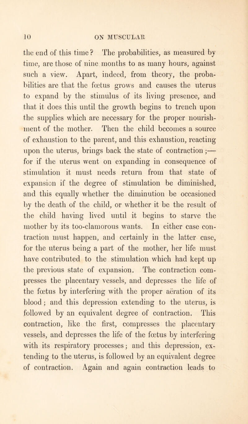 the end of this time ? The probabilities, as measured by time, are those of nine months to as many hours, against such a view. Apart, indeed, from theory, the proba¬ bilities are that the foetus grows and causes the uterus to expand by the stimulus of its living presence, and that it does this until the growth begins to trench upon the supplies which are necessary for the proper nourish¬ ment of the mother. Then the child becomes a source of exhaustion to the parent, and this exhaustion, reacting upon the uterus, brings back the state of contraction;— for if the uterus went on expanding in consequence of stimulation it must needs return from that state of expansion if the degree of stimulation be diminished, and this equally whether the diminution be occasioned by the death of the child, or whether it be the result of the child having lived until it begins to starve the mother by its too-clamorous wants. In either case con¬ traction must happen, and certainly in the latter case, for the uterus being a part of the mother, her life must have contributed to the stimulation which had kept up the previous state of expansion. The contraction com¬ presses the placentary vessels, and depresses the life of the foetus by interfering with the proper aeration of its blood ; and this depression extending to the uterus, is followed by an equivalent degree of contraction. This contraction, like the first, compresses the placentary vessels, and depresses the life of the foetus by interfering with its respiratory processes; and this depression, ex¬ tending to the uterus, is followed by an equivalent degree of contraction. Again and again contraction leads to