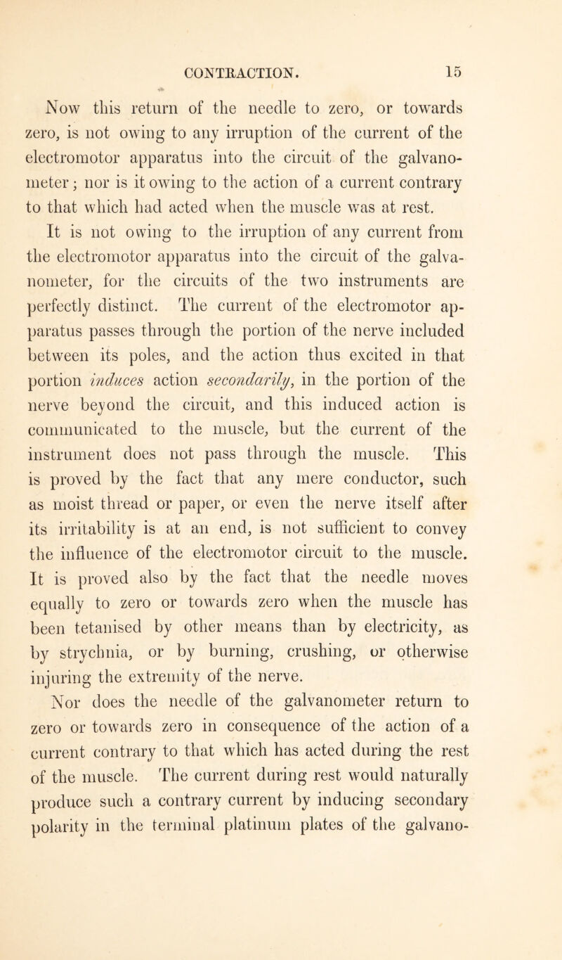 Now tins return of the needle to zero, or towards zero, is not owing to any irruption of the current of the electromotor apparatus into the circuit of the galvano¬ meter ; nor is it owing to the action of a current contrary to that which had acted when the muscle was at rest. It is not owing to the irruption of any current from the electromotor apparatus into the circuit of the galva¬ nometer, for the circuits of the two instruments are perfectly distinct. The current of the electromotor ap¬ paratus passes through the portion of the nerve included between its poles, and the action thus excited in that portion induces action secondarily, in the portion of the nerve beyond the circuit, and this induced action is communicated to the muscle, but the current of the instrument does not pass throngh the muscle. This is proved by the fact that any mere conductor, such as moist thread or paper, or even the nerve itself after its irritability is at an end, is not sufficient to convey the influence of the electromotor circuit to the muscle. It is proved also by the fact that the needle moves equally to zero or towards zero when the muscle has been tetanised by other means than by electricity, as by strychnia, or by burning, crushing, or otherwise injuring the extremity of the nerve. Nor does the needle of the galvanometer return to zero or towards zero in consequence of the action of a current contrary to that which has acted during the rest of the muscle. The current during rest would naturally produce such a contrary current by inducing secondary polarity in the terminal platinum plates of the galvano-