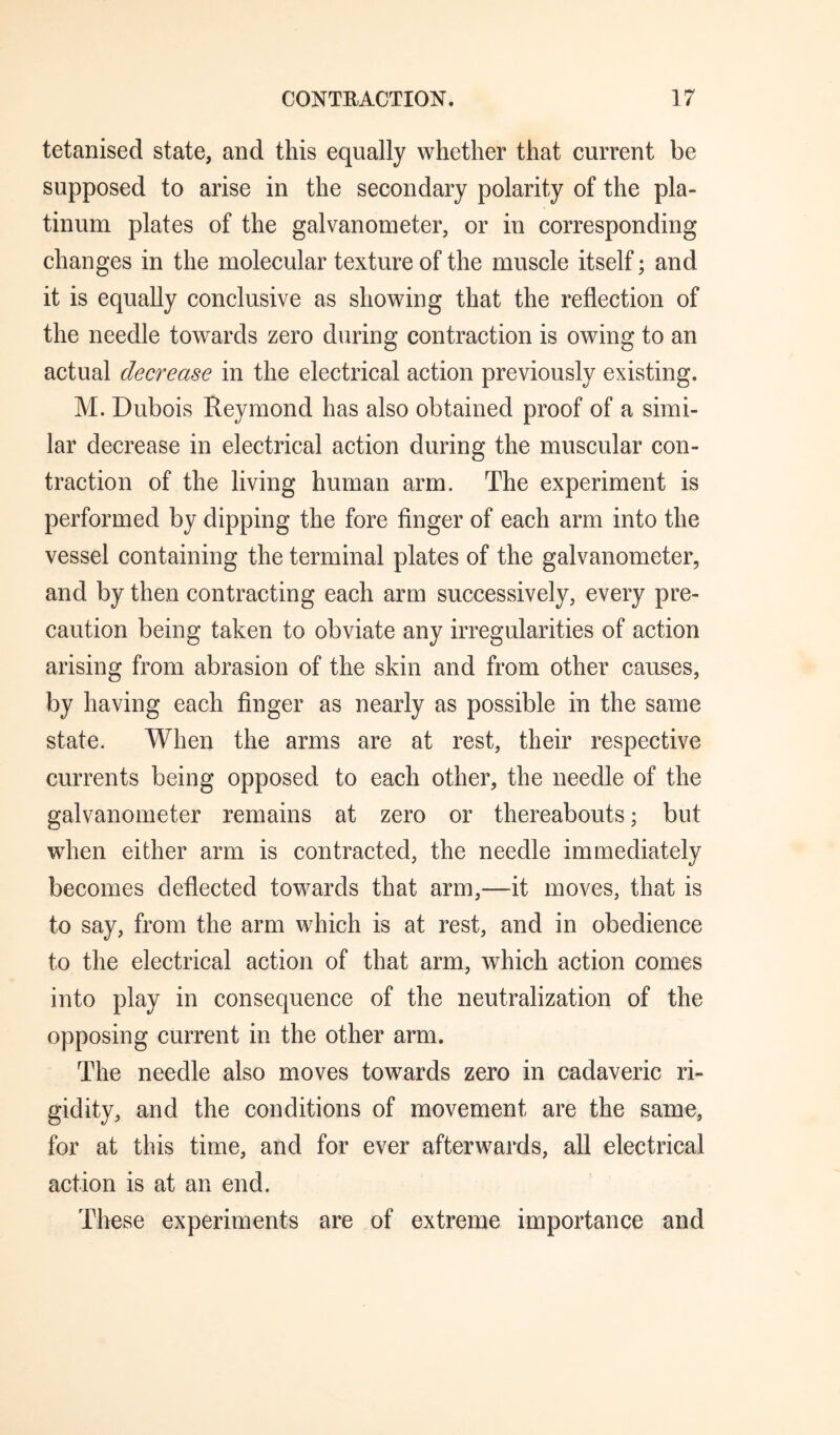 tetanised state, and this equally whether that current be supposed to arise in the secondary polarity of the pla¬ tinum plates of the galvanometer, or in corresponding changes in the molecular texture of the muscle itself; and it is equally conclusive as showing that the reflection of the needle towards zero during contraction is owing to an actual decrease in the electrical action previously existing. M. Dubois Reymond has also obtained proof of a simi¬ lar decrease in electrical action during the muscular con¬ traction of the living human arm. The experiment is performed by dipping the fore finger of each arm into the vessel containing the terminal plates of the galvanometer, and by then contracting each arm successively, every pre¬ caution being taken to obviate any irregularities of action arising from abrasion of the skin and from other causes, by having each finger as nearly as possible in the same state. When the arms are at rest, their respective currents being opposed to each other, the needle of the galvanometer remains at zero or thereabouts; but when either arm is contracted, the needle immediately becomes deflected towards that arm,—it moves, that is to say, from the arm which is at rest, and in obedience to the electrical action of that arm, which action comes into play in consequence of the neutralization of the opposing current in the other arm. The needle also moves towards zero in cadaveric ri¬ gidity, and the conditions of movement are the same, for at this time, and for ever afterwards, all electrical action is at an end. These experiments are of extreme importance and