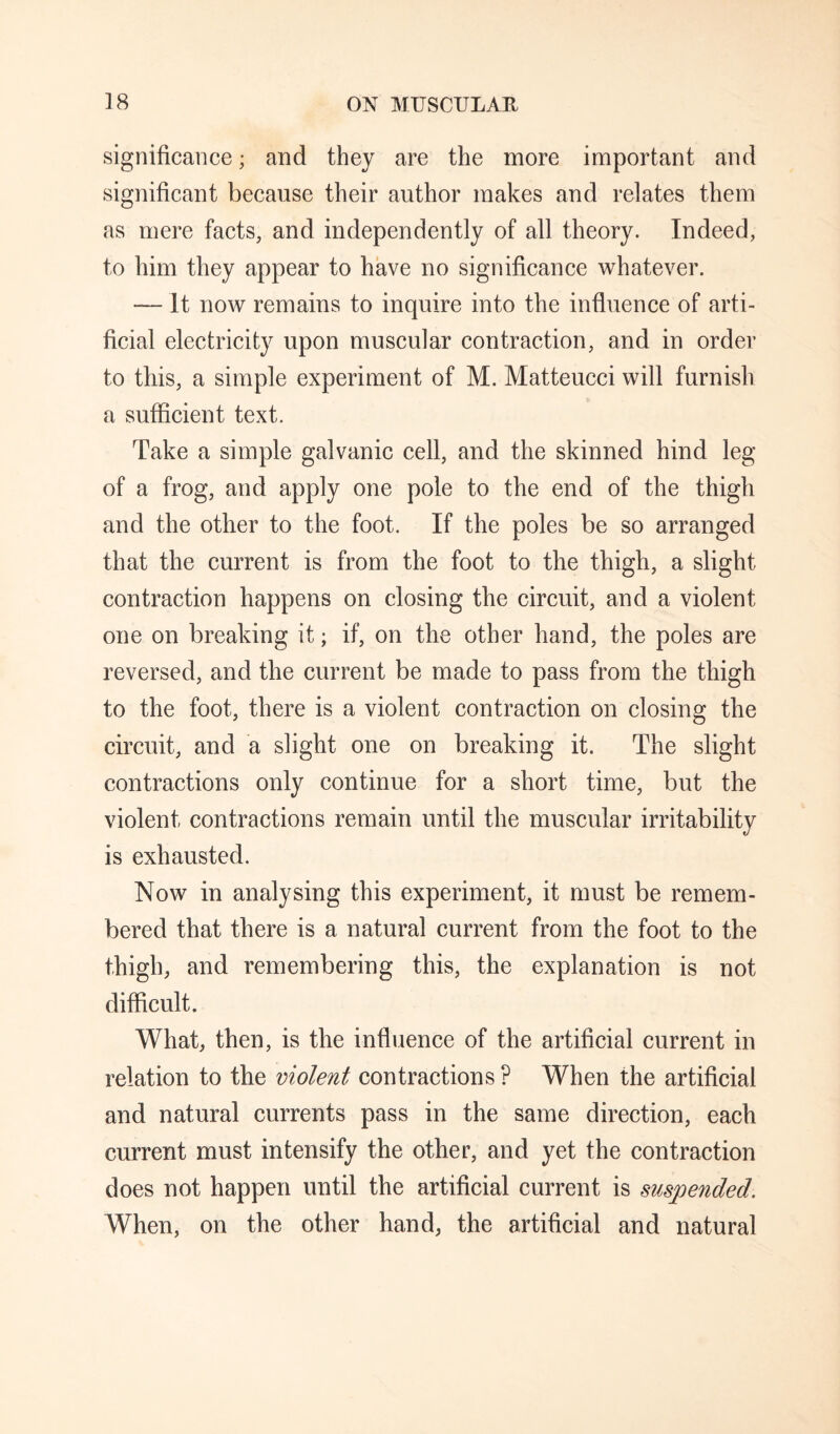 significance; and they are the more important and significant because their author makes and relates them as mere facts, and independently of all theory. Indeed, to him they appear to have no significance whatever. — It now remains to inquire into the influence of arti¬ ficial electricity upon muscular contraction, and in order to this, a simple experiment of M. Matteucci will furnish a sufficient text. Take a simple galvanic cell, and the skinned hind leg of a frog, and apply one pole to the end of the thigh and the other to the foot. If the poles be so arranged that the current is from the foot to the thigh, a slight contraction happens on closing the circuit, and a violent one on breaking it; if, on the other hand, the poles are reversed, and the current be made to pass from the thigh to the foot, there is a violent contraction on closing the circuit, and a slight one on breaking it. The slight contractions only continue for a short time, but the violent contractions remain until the muscular irritability is exhausted. Now in analysing this experiment, it must be remem¬ bered that there is a natural current from the foot to the thigh, and remembering this, the explanation is not difficult. What, then, is the influence of the artificial current in relation to the violent contractions ? When the artificial and natural currents pass in the same direction, each current must intensify the other, and yet the contraction does not happen until the artificial current is suspended. When, on the other hand, the artificial and natural