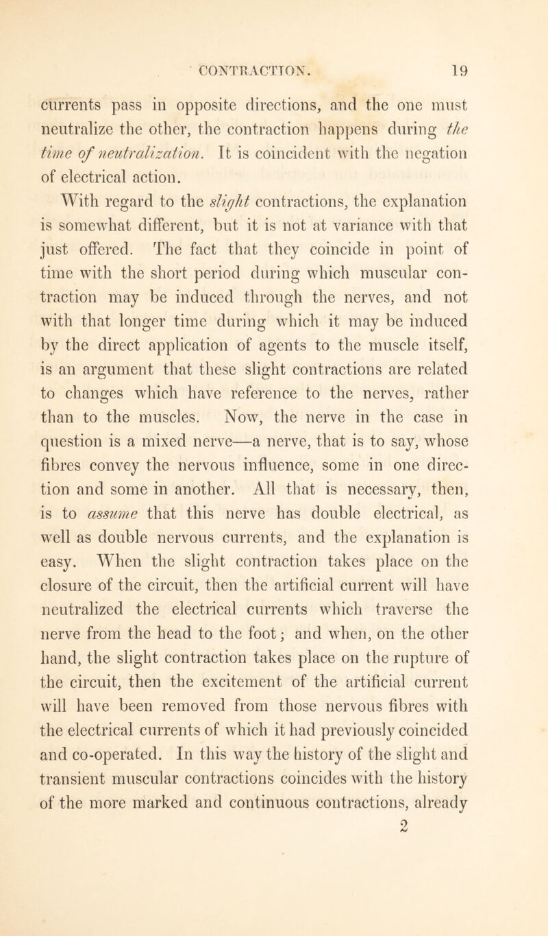 currents pass in opposite directions, and the one must neutralize the other, the contraction happens during the time of neutralization. It is coincident with the negation of electrical action. With regard to the slicilit contractions, the explanation is somewhat different, but it is not at variance with that just offered. The fact that they coincide in point of time with the short period during which muscular con¬ traction may be induced through the nerves, and not with that longer time during which it may be induced by the direct application of agents to the muscle itself, is an argument that these slight contractions are related to changes which have reference to the nerves, rather than to the muscles. Now, the nerve in the case in question is a mixed nerve—a nerve, that is to say, whose fibres convey the nervous influence, some in one direc¬ tion and some in another. All that is necessarv, then, is to assume that this nerve has double electrical, as well as double nervous currents, and the explanation is easy. When the slight contraction takes place on the closure of the circuit, then the artificial current will have neutralized the electrical currents which traverse the nerve from the head to the foot; and when, on the other hand, the slight contraction takes place on the rupture of the circuit, then the excitement of the artificial current will have been removed from those nervous fibres with the electrical currents of which it had previously coincided and co-operated. In this way the history of the slight and transient muscular contractions coincides with the history of the more marked and continuous contractions, already