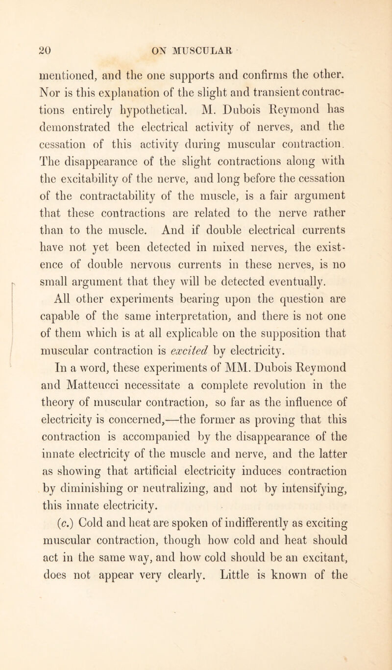 mentioned, and the one supports and confirms tlie other. Nor is this explanation of the slight and transient contrac¬ tions entirely hypothetical. M. Dubois Reymond has demonstrated the electrical activity of nerves, and the cessation of this activity during muscular contraction. The disappearance of the slight contractions along with the excitability of the nerve, and long before the cessation of the contractability of the muscle, is a fair argument that these contractions are related to the nerve rather than to the muscle. And if double electrical currents have not yet been detected in mixed nerves, the exist¬ ence of double nervous currents in these nerves, is no small argument that they will be detected eventually. All other experiments bearing upon the question are capable of the same interpretation, and there is not one of them which is at all explicable on the supposition that muscular contraction is excited by electricity. In a word, these experiments of MM. Dubois Reymond and Matteucci necessitate a complete revolution in the theory of muscular contraction, so far as the influence of electricity is concerned,—the former as proving that this contraction is accompanied by the disappearance of the innate electricity of the muscle and nerve, and the latter as showing that artificial electricity induces contraction by diminishing or neutralizing, and not by intensifying, this innate electricity. (c.) Cold and heat are spoken of indifferently as exciting muscular contraction, though how cold and heat should act in the same way, and how cold should be an excitant, does not appear very clearly. Little is known of the