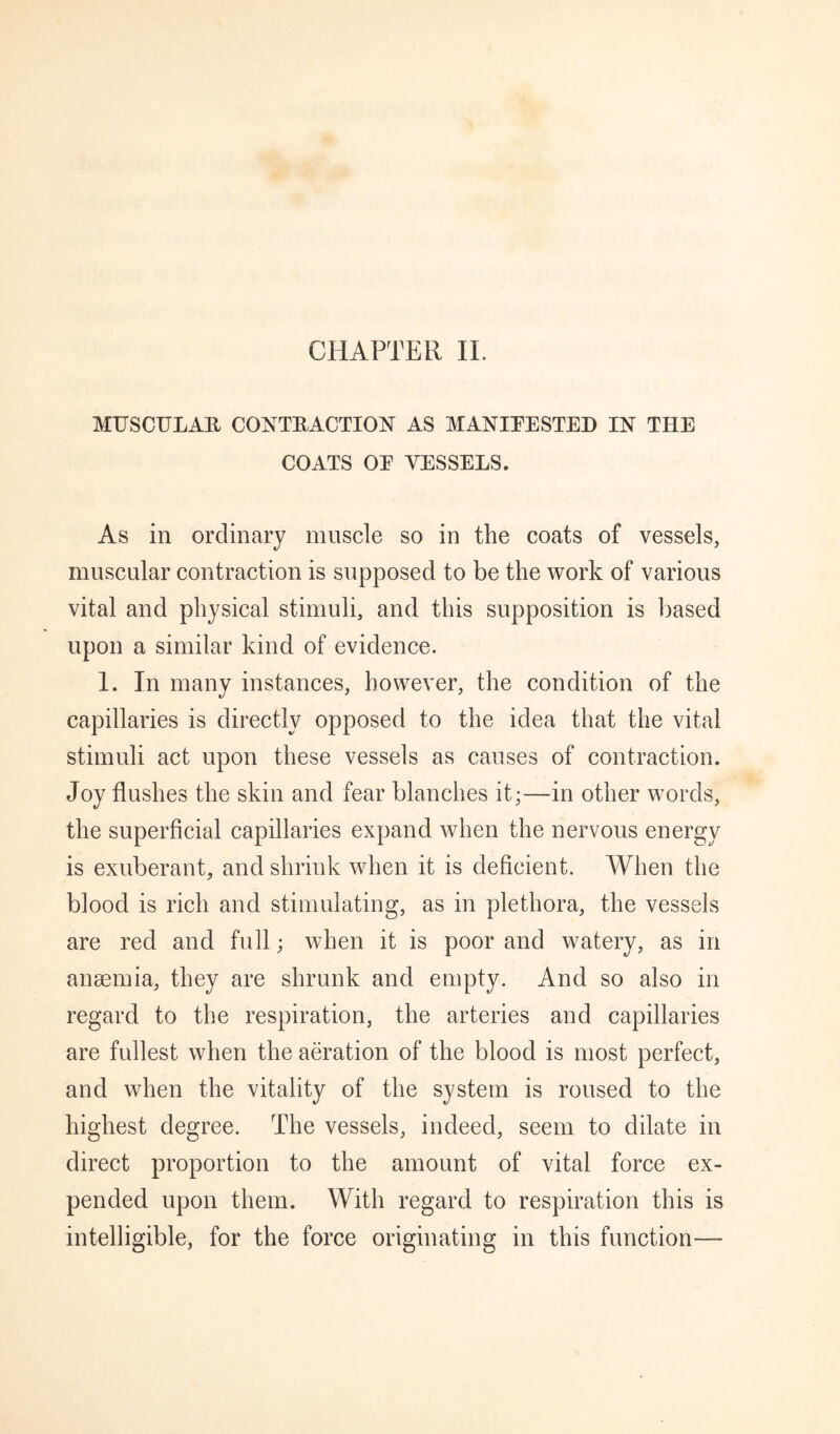 MUSCULAU CONTRACTION AS MANITESTED IN THE COATS OE VESSELS. As in ordinary muscle so in the coats of vessels, muscular contraction is supposed to be the work of various vital and physical stimuli, and this supposition is based upon a similar kind of evidence. 1. In many instances, however, the condition of the capillaries is directly opposed to the idea that the vital stimuli act upon these vessels as causes of contraction. Joy flushes the skin and fear blanches it;—in other words, the superficial capillaries expand when the nervous energy is exuberant, and shrink when it is deficient. When the blood is rich and stimulating, as in plethora, the vessels are red and full; when it is poor and watery, as in anaemia, they are shrunk and empty. And so also in regard to the respiration, the arteries and capillaries are fullest when the aeration of the blood is most perfect, and when the vitality of the system is roused to the highest degree. The vessels, indeed, seem to dilate in direct proportion to the amount of vital force ex¬ pended upon them. With regard to respiration this is intelligible, for the force originating in this function-—