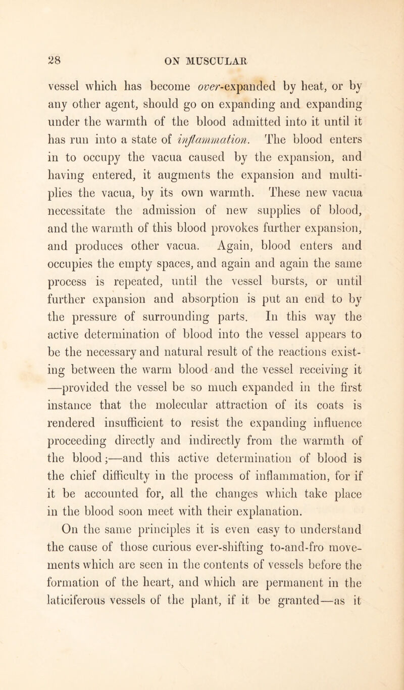 vessel which has become (?z;^r-expanded by heat, or by any other agent, should go on expanding and expanding under the warmth of the blood admitted into it until it has run into a state of inflammation. The blood enters in to occupy the vacua caused by the expansion, and having entered, it augments the expansion and multi¬ plies the vacua, by its own warmth. These new vacua necessitate the admission of new supplies of blood, and the warmth of this blood provokes further expansion, and produces other vacua. Again, blood enters and occupies the empty spaces, and again and again the same process is repeated, until the vessel bursts, or until further expansion and absorption is put an end to by the pressure of surrounding parts. In this way the active determination of blood into the vessel appears to be the necessary and natural result of the reactions exist¬ ing between the warm blood and the vessel receiving it —provided the vessel be so much expanded in the first instance that the molecular attraction of its coats is rendered insufficient to resist the expanding influence proceeding directly and indirectly from the warmth of the blood;—and this active determination of blood is the chief difficulty in the process of inflammation, for if it be accounted for, all the changes which take place in the blood soon meet with their explanation. On the same principles it is even easy to understand the cause of those curious ever-shifting to-and-fro move¬ ments which are seen in the contents of vessels before the formation of the heart, and which are permanent in the laticiferous vessels of the plant, if it be granted—as it