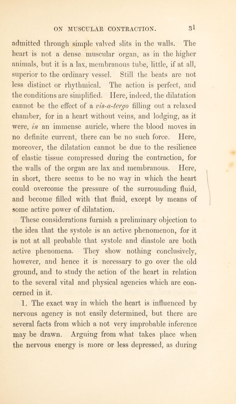 admitted through simple valved slits in the walls. The heart is not a dense muscular organ, as in the higher animals, but it is a lax, membranous tube, little, if at all, superior to the ordinary vessel. Still the beats are not less distinct or rhythmical. The action is perfect, and the conditions are simplified. Here, indeed, the dilatation cannot be the effect of a vis-a-tergo filling out a relaxed chamber, for in a heart without veins, and lodging, as it were, in an immense auricle, where the blood moves in no definite current, there can be no such force. Here, moreover^ the dilatation cannot be due to the resilience of elastic tissue compressed during the contraction, for the walls of the organ are lax and membranous. Here, in short, there seems to be no way in which the heart could overcome the pressure of the surrounding fluid, and become filled with that fluid, except by means of some active power of dilatation. These considerations furnish a preliminary objection to the idea that the systole is an active phenomenon, for it is not at all probable that systole and diastole are both active phenomena. They show nothing conclusively, however, and hence it is necessary to go over the old ground, and to study the action of the heart in relation to the several vital and physical agencies which are con¬ cerned in it. 1. The exact way in which the heart is influenced by nervous agency is not easily determined, but there are several facts from which a not very improbable inference may be drawn. Arguing from what takes place when the nervous energy is more or less depressed, as during