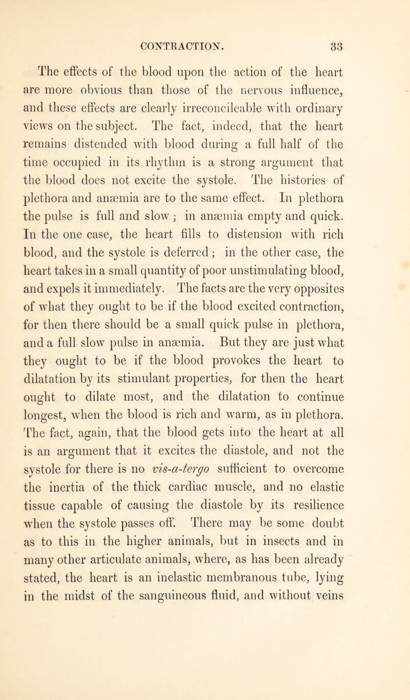 The effects of the blood upon the action of the heart are more obvious than those of the nervous influence^ and these effects are clearly irreconcileable with ordinary views on the subject. The fact, indeed, that the heart remains distended with blood during a full half of the time occupied in its rhythm is a strong argument that the blood does not excite the systole. The histories of plethora and anaemia are to the same effect. In plethora the pulse is full and slow ; in anaemia empty and quick. In the one case, the heart fills to distension with rich blood, and the systole is deferred; in the other case, the heart takes in a small quantity of poor unstimulating blood, and expels it immediately. The facts are the very opposites of what they ought to be if the blood excited contraction, for then there should be a small quick pulse in plethora, and a full slow pulse in anaemia. But they are just what they ought to be if the blood provokes the heart to dilatation by its stimulant properties, for then the heart ought to dilate most, and the dilatation to continue longest, when the blood is rich and warm, as in plethora. dTe fact, again, that the blood gets into the heart at all is an argument that it excites the diastole, and not the systole for there is no vis-a-tergo sufficient to overcome the inertia of the thick cardiac muscle, and no elastic tissue capable of causing the diastole by its resilience when the systole passes off. There may be some doubt as to this in the higher animals, but in insects and in many other articulate animals, where, as has been already stated, the heart is an inelastic membranous tube, lying in the midst of the sanguineous fluid, and without veins